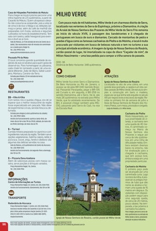 Casa de Hóspedes Patrimônio do matutu
Para chegar ao local é preciso percorrer uma
trilha íngreme de 2,5 quilômetros, a partir do
Casarão do Matutu. Quem ultrapassa o desa-
ﬁo não costuma se arrepender, pois a vista lá
de cima é de tirar o fôlego e as refeições (al-
moço e jantar, além do café da manhã) são
preparadas com frutas, verduras e legumes
cultivados na horta do estabelecimento. Tem
sala com lareira, salão hexagonal para even-
tos e ofurô ao ar livre.
Vale do Matutu, (a 17 de estrada de terra do Centro da ci-
dade). São necessários mais 40 minutos de caminhada
ou a cavalo para chegar lá.
Tel.: (35) 99912-134.5
www.patrimoniodomatutu.com.br
Pousada Pé da mata
O local concentra grande quantidade de es-
pécies de ave e é atrativo para quem gosta de
observá-los. Para homenagear os pássaros,
cada chalé foi nomeado a partir de uma es-
pécie diferente: João-de-Barro, Sabiá-Laran-
jeira, Maritaca, Canário-da-Terra.
Estrada para Matutu (12 km estrada de terra).
Tel.: (35) 3344-1421.
www.pousadapedamata.com.br
reStauraNteS
$$ – Kiko & Kika
Com tantos rios e quedas d’água, era de se
esperar que o melhor restaurante da região
fosse especializado em pescado. Não deixe
de experimentar a truta, servida fresca ou de-
fumada.
Estrada para Alagoa (a dois quilômetros da cidade).
Tel.: (35) 99927-4853.
Horário de funcionamento: quinta e sexta-feira, de
meio-dia às 16h e das 19h às 21h30; sábado, de meio-dia
às 21h30; domingo, de meio-dia às 17h.
$ – tia iraci
Comida mineira preparada no capricho e com
ingredientes naturais da região.Também serve
opções vegetarianas. Galinha caipira, leitão à
pururuca, couve, angu, farofa e abóbora são
algumas das delícias servidas na casa.
Vale do Matutu, a 20 quilômetros do Centro de Aiuruoca.
Tel.: (35) 9844-5212.
Horário de funcionamento: de segunda-feira a domingo,
das 13h às 17h.
$ – Pizzaria Dona azeitona
Além de saborosas pizzas com massa ca-
seira, serve porções e drinques variados.
Praça Monsenhor Nagel, 116, Centro.
Tel.: (35) 3344-1954.
iNFormaçõeS
Centro de informações ao turista
Praça Monsenhor Nágel, 22, Centro, tel. (35) 3344-1924.
Horário de funcionamento: diariamente, das 12h as 18h.
traNSPorte
rodoviária de aiuruoca
Praça Monsenhor Nagel, 1, Centro, tel. (35) 3344-1565.
Aiuruoca recebe ônibus de Caxambu e Juiz de Fora. O tra-
jeto é feito pelas empresas Viação Sandra (31-3201-
2512/31-3201-2927) e Santa Cruz (0800-888-0899),
respectivamente.
96
MILHO VERDE
Com pouco mais de milhabitantes, milhoVerde é um charmoso distrito de Serro,
localizado nasvertentes da Serra do espinhaço, próximo a Diamantina.acriação
do arraial de Nossa Senhora dos Prazeres de milho Verde do Serro Frio remonta
ao início do século XViii, à passagem dos bandeirantes e à chegada de
portugueses em busca de ouro e diamantes. Cercado de montanhas de pedra e
quedas d’água como as famosas cachoeiras do Piolho e do moinho, o localé muito
procurado por visitantes em busca de belezas naturais e tem no turismo a sua
principalatividade econômica.aimagem da igreja de Nossa Senhora do rosário,
cartão-postal do lugar, foi imortalizada na capa do disco "Caçador de mim", de
milton Nascimento – uma boa pedida para compor a trilha sonora do passeio.
DDD: 38
Distância de Belo Horizonte: 348 quilômetros.
atraçõeS
igreja de Nossa Senhora do rosário
Localizada no alto de uma colina, em uma
grande área gramada, a capela é um dos car-
tões-postais de MilhoVerde. De estrutura sim-
ples e construção em barro e madeira,
especula-se que tenha sido erguida no século
XIX por negros livres e escravos da região. Re-
cebe no primeiro ﬁm de semana de julho a
festa de Nossa Senhora do Rosário dos Ho-
mens Pretos, com missa, procissão e congado.
Largo do Rosário, s/n. Milho Verde.
Cachoeira do Piolho
Muito frequentada, por
sua proximidade do vi-
larejo, a cachoeira tem
uma queda de 40 me-
tros. A caminhada co-
meça na Matriz de
Nossa Senhora dos
Prazeres e segue por
cerca de três quilôme-
tros em uma trilha de
diﬁculdade média. Em-
bora existam diversos
bares no entorno, não
há sinalização para a
chegada à cachoeira,
que tem acesso livre,
embora esteja em uma
propriedade particular.
Cachoeira do moinho
O primeiro poço pode
ser alcançado por uma
caminhada curta. Logo
no início da trilha, é pos-
sívelveros antigos moi-
nhos de fubá que dão
nome ao atrativo e for-
mam uma queda de 15
metros em degraus. Os
visitantes com disposi-
ção podem seguir para
uma segunda queda,
de cerca de 20 metros,
pouco abaixo. Na tem-
porada, o bar próximo à
cachoeira ﬁca aberto.
Para chegar, percorra cerca de
dois quilômetros na estrada de
Milho Verde a Serro, prestando
atenção na placa indicativa.
Igreja de Nossa Senhora do Rosário, cartão postal de Milho Verde.
Para mais opções de hotéis, acesse www.minasgerais.com.br e www.abihmg.com.br
Para mais opções de bares e restaurantes, acesse www.minasgerais.com.br e www.mg.abrasel.com.br
Como CHeGar
Milho Verde fica entre Serro e Diamantina.
De Belo Horizonte ou Rio de Janeiro, o
acesso se dá pela BR-040 (sentido Brasí-
lia). Passando Paraopeba, pegar a BR-135
até Curvelo e, em seguida, a BR-259 no
sentido Diamantina, até o Serro. De lá, são
mais 26 quilômetros na estrada para Milho
Verde, que foi asfaltada recentemente. De
BH, é possível chegar também pela MG-
010, passando pela Serra do Cipó, na rota
da Estrada Real.
 