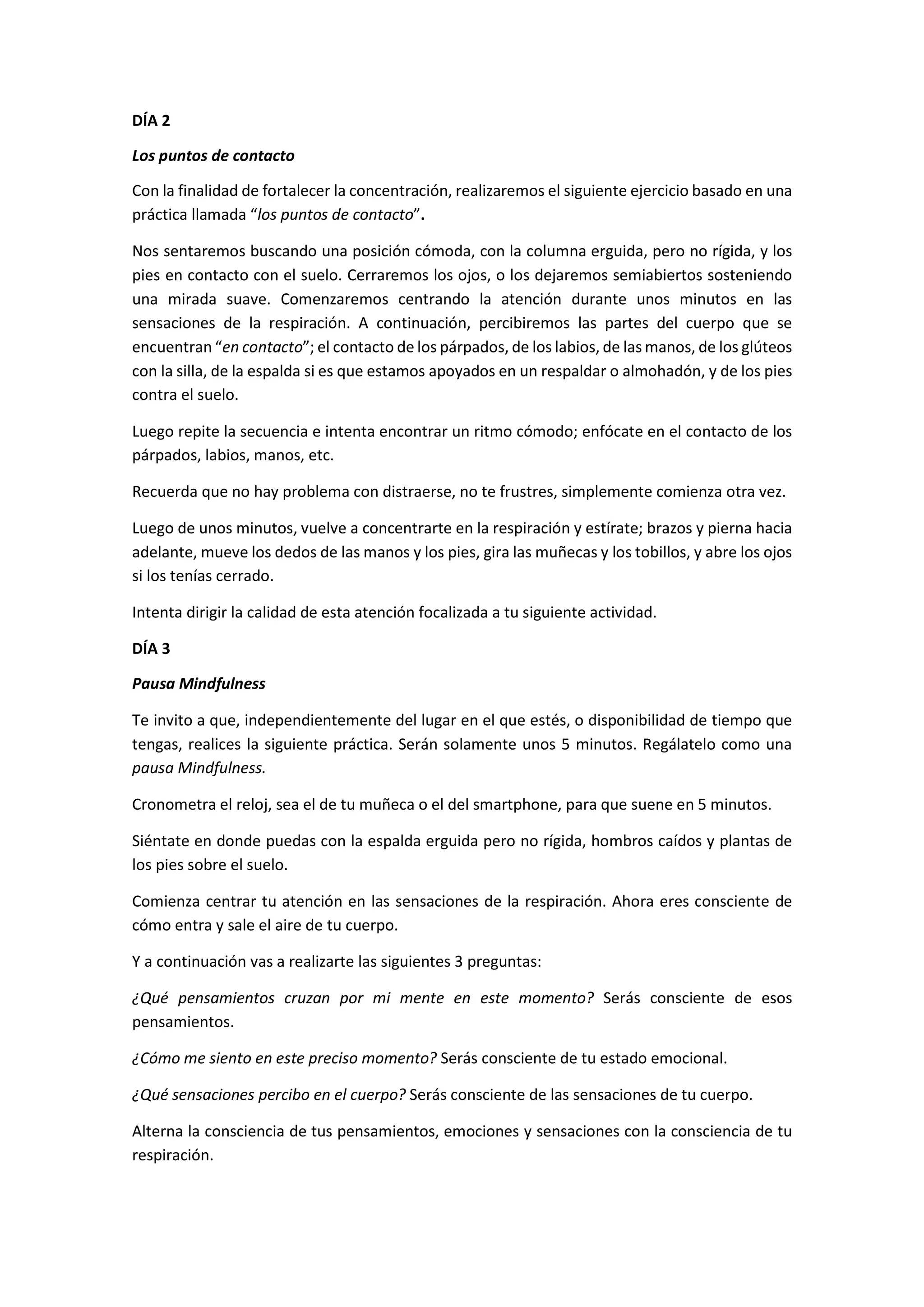 DÍA 2
Los puntos de contacto
Con la finalidad de fortalecer la concentración, realizaremos el siguiente ejercicio basado en una
práctica llamada “los puntos de contacto”.
Nos sentaremos buscando una posición cómoda, con la columna erguida, pero no rígida, y los
pies en contacto con el suelo. Cerraremos los ojos, o los dejaremos semiabiertos sosteniendo
una mirada suave. Comenzaremos centrando la atención durante unos minutos en las
sensaciones de la respiración. A continuación, percibiremos las partes del cuerpo que se
encuentran “en contacto”; el contacto de los párpados, de los labios, de las manos, de los glúteos
con la silla, de la espalda si es que estamos apoyados en un respaldar o almohadón, y de los pies
contra el suelo.
Luego repite la secuencia e intenta encontrar un ritmo cómodo; enfócate en el contacto de los
párpados, labios, manos, etc.
Recuerda que no hay problema con distraerse, no te frustres, simplemente comienza otra vez.
Luego de unos minutos, vuelve a concentrarte en la respiración y estírate; brazos y pierna hacia
adelante, mueve los dedos de las manos y los pies, gira las muñecas y los tobillos, y abre los ojos
si los tenías cerrado.
Intenta dirigir la calidad de esta atención focalizada a tu siguiente actividad.
DÍA 3
Pausa Mindfulness
Te invito a que, independientemente del lugar en el que estés, o disponibilidad de tiempo que
tengas, realices la siguiente práctica. Serán solamente unos 5 minutos. Regálatelo como una
pausa Mindfulness.
Cronometra el reloj, sea el de tu muñeca o el del smartphone, para que suene en 5 minutos.
Siéntate en donde puedas con la espalda erguida pero no rígida, hombros caídos y plantas de
los pies sobre el suelo.
Comienza centrar tu atención en las sensaciones de la respiración. Ahora eres consciente de
cómo entra y sale el aire de tu cuerpo.
Y a continuación vas a realizarte las siguientes 3 preguntas:
¿Qué pensamientos cruzan por mi mente en este momento? Serás consciente de esos
pensamientos.
¿Cómo me siento en este preciso momento? Serás consciente de tu estado emocional.
¿Qué sensaciones percibo en el cuerpo? Serás consciente de las sensaciones de tu cuerpo.
Alterna la consciencia de tus pensamientos, emociones y sensaciones con la consciencia de tu
respiración.
 