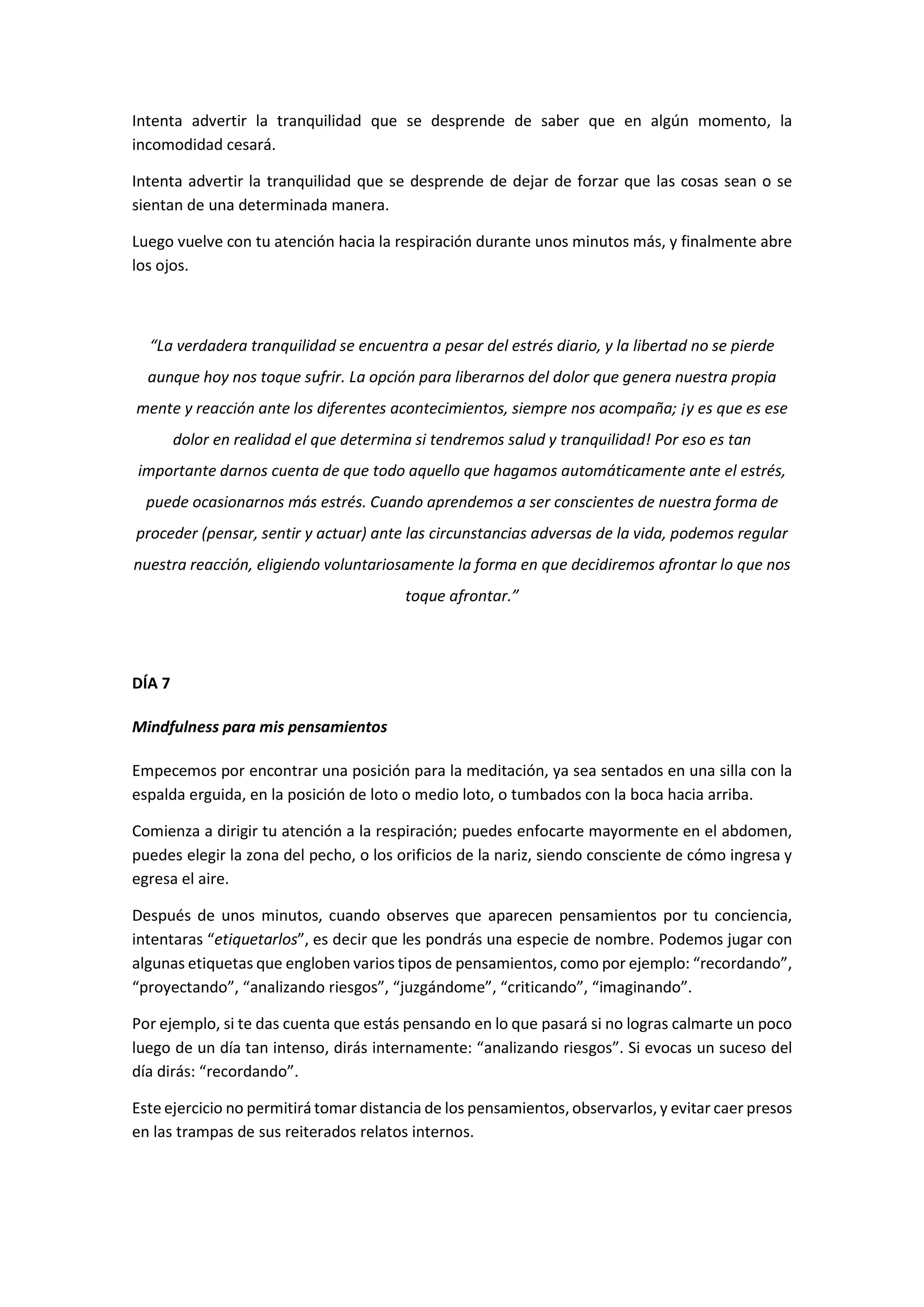 Intenta advertir la tranquilidad que se desprende de saber que en algún momento, la
incomodidad cesará.
Intenta advertir la tranquilidad que se desprende de dejar de forzar que las cosas sean o se
sientan de una determinada manera.
Luego vuelve con tu atención hacia la respiración durante unos minutos más, y finalmente abre
los ojos.
“La verdadera tranquilidad se encuentra a pesar del estrés diario, y la libertad no se pierde
aunque hoy nos toque sufrir. La opción para liberarnos del dolor que genera nuestra propia
mente y reacción ante los diferentes acontecimientos, siempre nos acompaña; ¡y es que es ese
dolor en realidad el que determina si tendremos salud y tranquilidad! Por eso es tan
importante darnos cuenta de que todo aquello que hagamos automáticamente ante el estrés,
puede ocasionarnos más estrés. Cuando aprendemos a ser conscientes de nuestra forma de
proceder (pensar, sentir y actuar) ante las circunstancias adversas de la vida, podemos regular
nuestra reacción, eligiendo voluntariosamente la forma en que decidiremos afrontar lo que nos
toque afrontar.”
DÍA 7
Mindfulness para mis pensamientos
Empecemos por encontrar una posición para la meditación, ya sea sentados en una silla con la
espalda erguida, en la posición de loto o medio loto, o tumbados con la boca hacia arriba.
Comienza a dirigir tu atención a la respiración; puedes enfocarte mayormente en el abdomen,
puedes elegir la zona del pecho, o los orificios de la nariz, siendo consciente de cómo ingresa y
egresa el aire.
Después de unos minutos, cuando observes que aparecen pensamientos por tu conciencia,
intentaras “etiquetarlos”, es decir que les pondrás una especie de nombre. Podemos jugar con
algunas etiquetas que engloben varios tipos de pensamientos, como por ejemplo: “recordando”,
“proyectando”, “analizando riesgos”, “juzgándome”, “criticando”, “imaginando”.
Por ejemplo, si te das cuenta que estás pensando en lo que pasará si no logras calmarte un poco
luego de un día tan intenso, dirás internamente: “analizando riesgos”. Si evocas un suceso del
día dirás: “recordando”.
Este ejercicio no permitirá tomar distancia de los pensamientos, observarlos, y evitar caer presos
en las trampas de sus reiterados relatos internos.
 