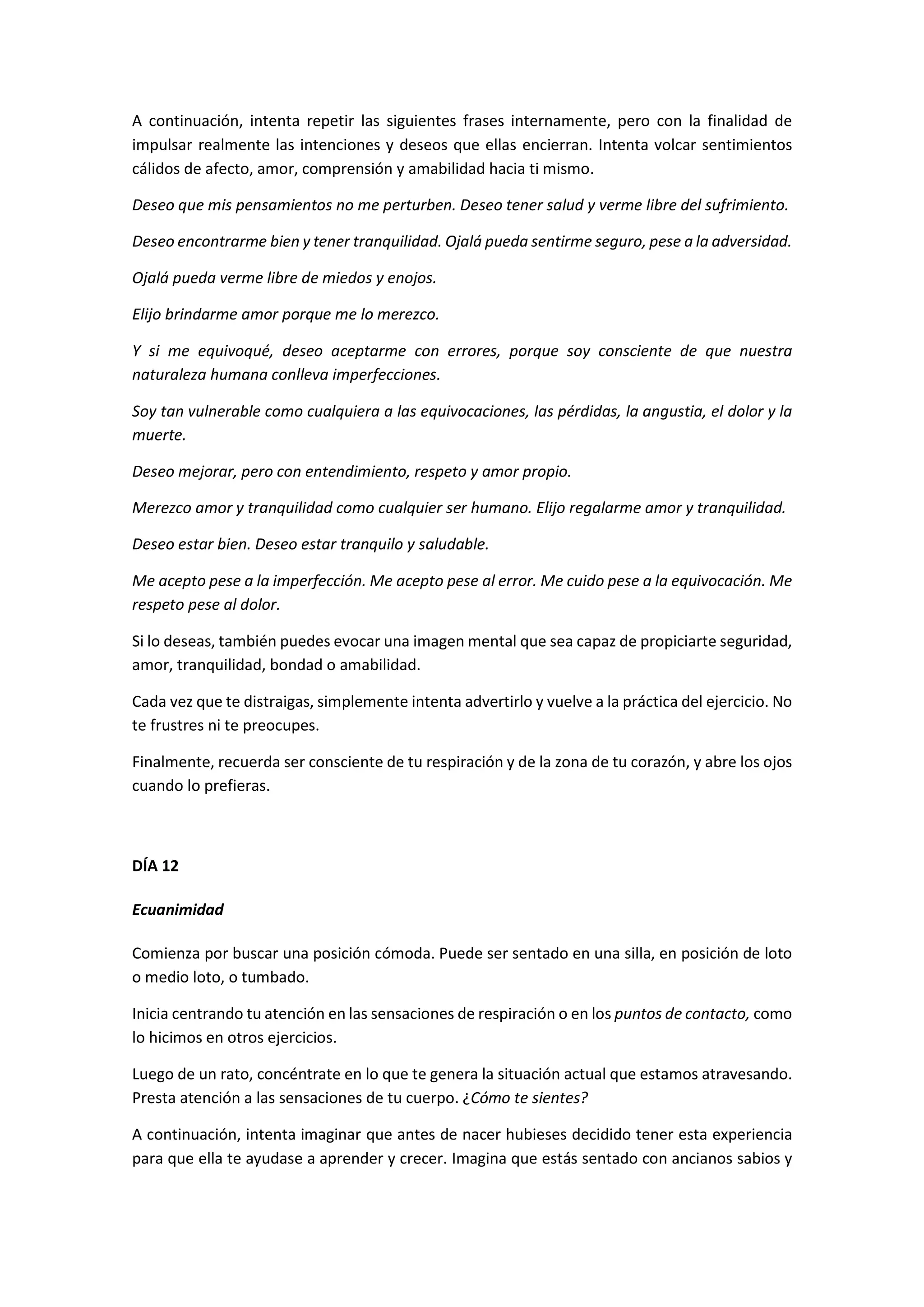 A continuación, intenta repetir las siguientes frases internamente, pero con la finalidad de
impulsar realmente las intenciones y deseos que ellas encierran. Intenta volcar sentimientos
cálidos de afecto, amor, comprensión y amabilidad hacia ti mismo.
Deseo que mis pensamientos no me perturben. Deseo tener salud y verme libre del sufrimiento.
Deseo encontrarme bien y tener tranquilidad. Ojalá pueda sentirme seguro, pese a la adversidad.
Ojalá pueda verme libre de miedos y enojos.
Elijo brindarme amor porque me lo merezco.
Y si me equivoqué, deseo aceptarme con errores, porque soy consciente de que nuestra
naturaleza humana conlleva imperfecciones.
Soy tan vulnerable como cualquiera a las equivocaciones, las pérdidas, la angustia, el dolor y la
muerte.
Deseo mejorar, pero con entendimiento, respeto y amor propio.
Merezco amor y tranquilidad como cualquier ser humano. Elijo regalarme amor y tranquilidad.
Deseo estar bien. Deseo estar tranquilo y saludable.
Me acepto pese a la imperfección. Me acepto pese al error. Me cuido pese a la equivocación. Me
respeto pese al dolor.
Si lo deseas, también puedes evocar una imagen mental que sea capaz de propiciarte seguridad,
amor, tranquilidad, bondad o amabilidad.
Cada vez que te distraigas, simplemente intenta advertirlo y vuelve a la práctica del ejercicio. No
te frustres ni te preocupes.
Finalmente, recuerda ser consciente de tu respiración y de la zona de tu corazón, y abre los ojos
cuando lo prefieras.
DÍA 12
Ecuanimidad
Comienza por buscar una posición cómoda. Puede ser sentado en una silla, en posición de loto
o medio loto, o tumbado.
Inicia centrando tu atención en las sensaciones de respiración o en los puntos de contacto, como
lo hicimos en otros ejercicios.
Luego de un rato, concéntrate en lo que te genera la situación actual que estamos atravesando.
Presta atención a las sensaciones de tu cuerpo. ¿Cómo te sientes?
A continuación, intenta imaginar que antes de nacer hubieses decidido tener esta experiencia
para que ella te ayudase a aprender y crecer. Imagina que estás sentado con ancianos sabios y
 