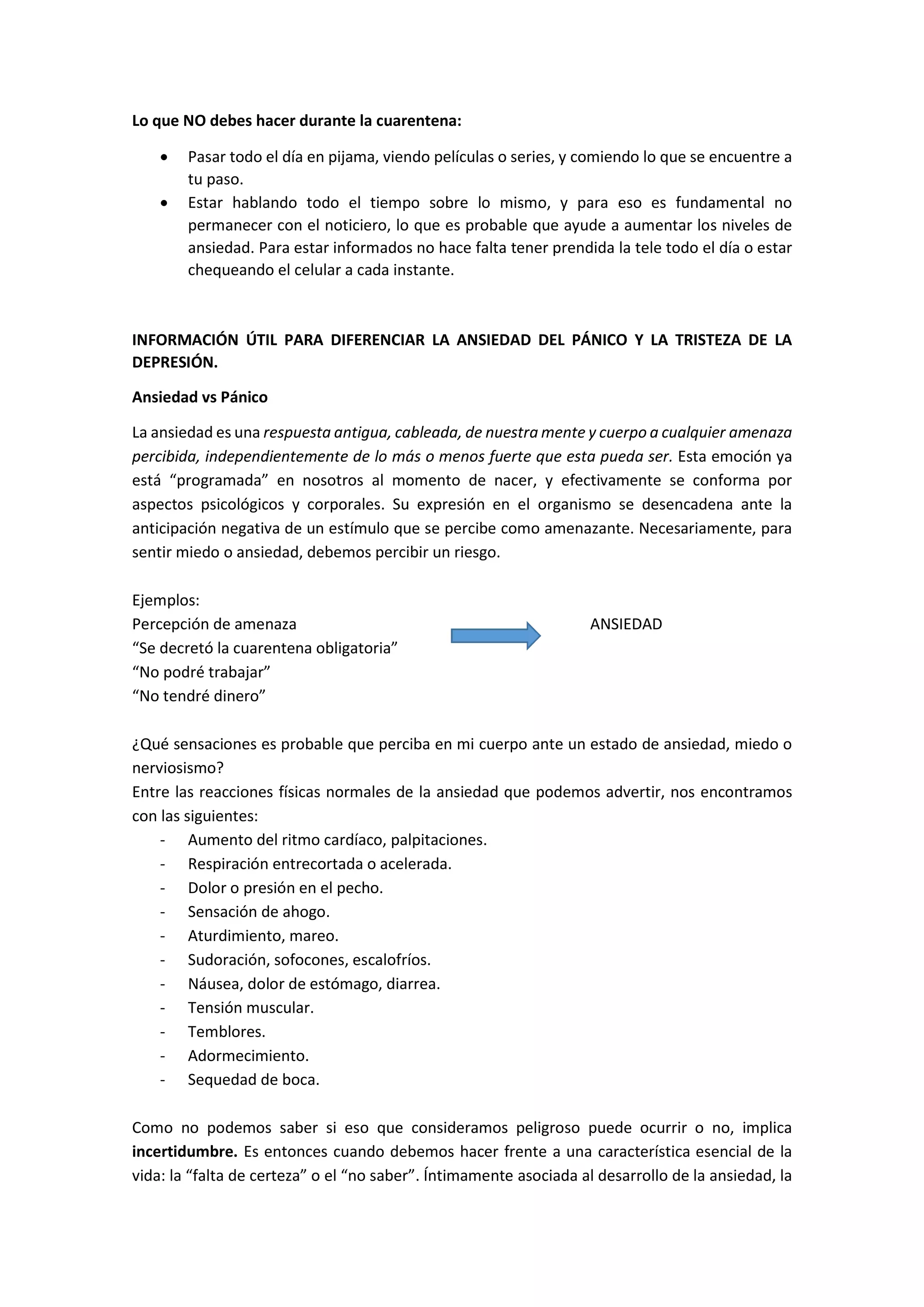 Lo que NO debes hacer durante la cuarentena:
 Pasar todo el día en pijama, viendo películas o series, y comiendo lo que se encuentre a
tu paso.
 Estar hablando todo el tiempo sobre lo mismo, y para eso es fundamental no
permanecer con el noticiero, lo que es probable que ayude a aumentar los niveles de
ansiedad. Para estar informados no hace falta tener prendida la tele todo el día o estar
chequeando el celular a cada instante.
INFORMACIÓN ÚTIL PARA DIFERENCIAR LA ANSIEDAD DEL PÁNICO Y LA TRISTEZA DE LA
DEPRESIÓN.
Ansiedad vs Pánico
La ansiedad es una respuesta antigua, cableada, de nuestra mente y cuerpo a cualquier amenaza
percibida, independientemente de lo más o menos fuerte que esta pueda ser. Esta emoción ya
está “programada” en nosotros al momento de nacer, y efectivamente se conforma por
aspectos psicológicos y corporales. Su expresión en el organismo se desencadena ante la
anticipación negativa de un estímulo que se percibe como amenazante. Necesariamente, para
sentir miedo o ansiedad, debemos percibir un riesgo.
Ejemplos:
Percepción de amenaza ANSIEDAD
“Se decretó la cuarentena obligatoria”
“No podré trabajar”
“No tendré dinero”
¿Qué sensaciones es probable que perciba en mi cuerpo ante un estado de ansiedad, miedo o
nerviosismo?
Entre las reacciones físicas normales de la ansiedad que podemos advertir, nos encontramos
con las siguientes:
- Aumento del ritmo cardíaco, palpitaciones.
- Respiración entrecortada o acelerada.
- Dolor o presión en el pecho.
- Sensación de ahogo.
- Aturdimiento, mareo.
- Sudoración, sofocones, escalofríos.
- Náusea, dolor de estómago, diarrea.
- Tensión muscular.
- Temblores.
- Adormecimiento.
- Sequedad de boca.
Como no podemos saber si eso que consideramos peligroso puede ocurrir o no, implica
incertidumbre. Es entonces cuando debemos hacer frente a una característica esencial de la
vida: la “falta de certeza” o el “no saber”. Íntimamente asociada al desarrollo de la ansiedad, la
 