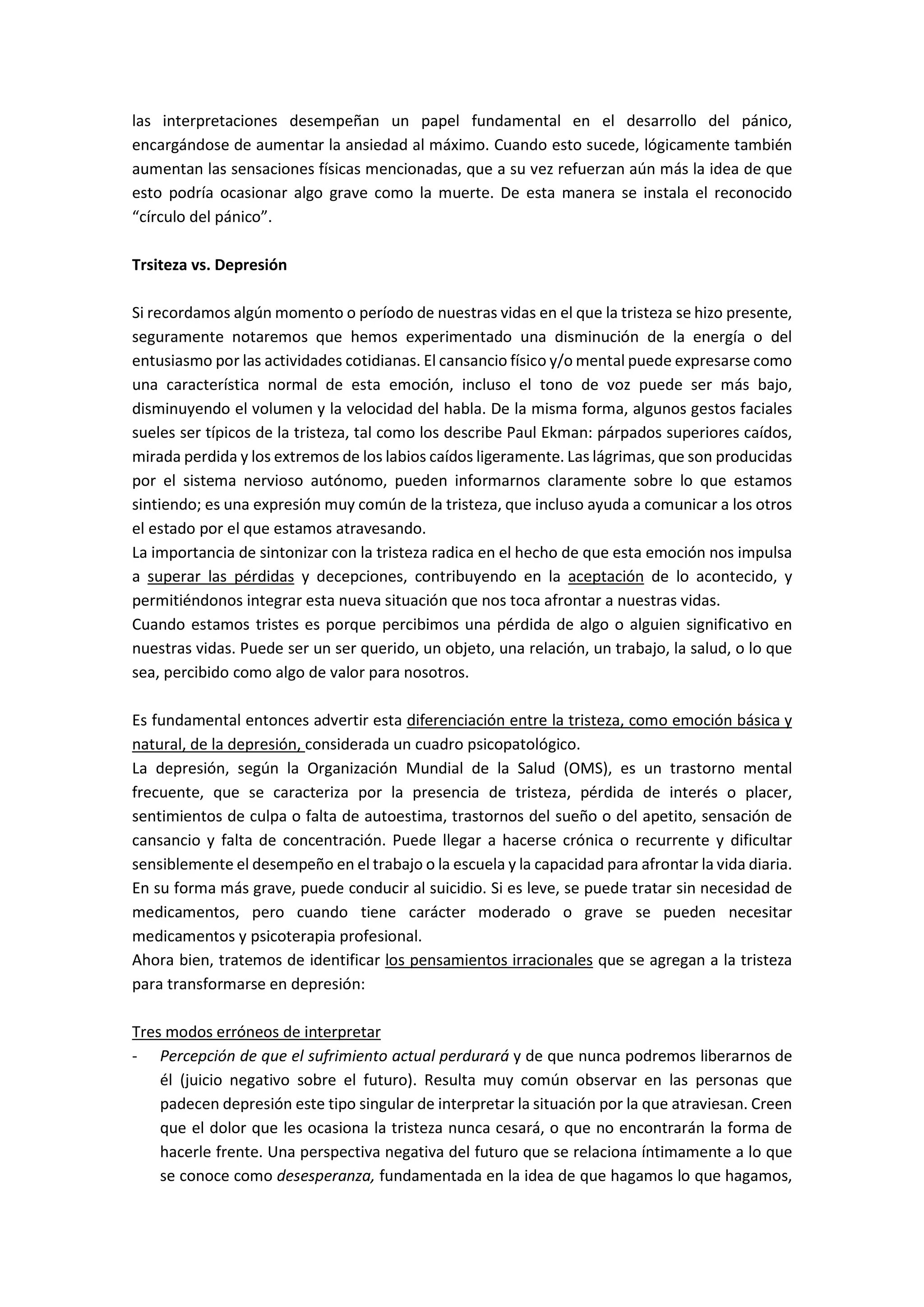 las interpretaciones desempeñan un papel fundamental en el desarrollo del pánico,
encargándose de aumentar la ansiedad al máximo. Cuando esto sucede, lógicamente también
aumentan las sensaciones físicas mencionadas, que a su vez refuerzan aún más la idea de que
esto podría ocasionar algo grave como la muerte. De esta manera se instala el reconocido
“círculo del pánico”.
Trsiteza vs. Depresión
Si recordamos algún momento o período de nuestras vidas en el que la tristeza se hizo presente,
seguramente notaremos que hemos experimentado una disminución de la energía o del
entusiasmo por las actividades cotidianas. El cansancio físico y/o mental puede expresarse como
una característica normal de esta emoción, incluso el tono de voz puede ser más bajo,
disminuyendo el volumen y la velocidad del habla. De la misma forma, algunos gestos faciales
sueles ser típicos de la tristeza, tal como los describe Paul Ekman: párpados superiores caídos,
mirada perdida y los extremos de los labios caídos ligeramente. Las lágrimas, que son producidas
por el sistema nervioso autónomo, pueden informarnos claramente sobre lo que estamos
sintiendo; es una expresión muy común de la tristeza, que incluso ayuda a comunicar a los otros
el estado por el que estamos atravesando.
La importancia de sintonizar con la tristeza radica en el hecho de que esta emoción nos impulsa
a superar las pérdidas y decepciones, contribuyendo en la aceptación de lo acontecido, y
permitiéndonos integrar esta nueva situación que nos toca afrontar a nuestras vidas.
Cuando estamos tristes es porque percibimos una pérdida de algo o alguien significativo en
nuestras vidas. Puede ser un ser querido, un objeto, una relación, un trabajo, la salud, o lo que
sea, percibido como algo de valor para nosotros.
Es fundamental entonces advertir esta diferenciación entre la tristeza, como emoción básica y
natural, de la depresión, considerada un cuadro psicopatológico.
La depresión, según la Organización Mundial de la Salud (OMS), es un trastorno mental
frecuente, que se caracteriza por la presencia de tristeza, pérdida de interés o placer,
sentimientos de culpa o falta de autoestima, trastornos del sueño o del apetito, sensación de
cansancio y falta de concentración. Puede llegar a hacerse crónica o recurrente y dificultar
sensiblemente el desempeño en el trabajo o la escuela y la capacidad para afrontar la vida diaria.
En su forma más grave, puede conducir al suicidio. Si es leve, se puede tratar sin necesidad de
medicamentos, pero cuando tiene carácter moderado o grave se pueden necesitar
medicamentos y psicoterapia profesional.
Ahora bien, tratemos de identificar los pensamientos irracionales que se agregan a la tristeza
para transformarse en depresión:
Tres modos erróneos de interpretar
- Percepción de que el sufrimiento actual perdurará y de que nunca podremos liberarnos de
él (juicio negativo sobre el futuro). Resulta muy común observar en las personas que
padecen depresión este tipo singular de interpretar la situación por la que atraviesan. Creen
que el dolor que les ocasiona la tristeza nunca cesará, o que no encontrarán la forma de
hacerle frente. Una perspectiva negativa del futuro que se relaciona íntimamente a lo que
se conoce como desesperanza, fundamentada en la idea de que hagamos lo que hagamos,
 