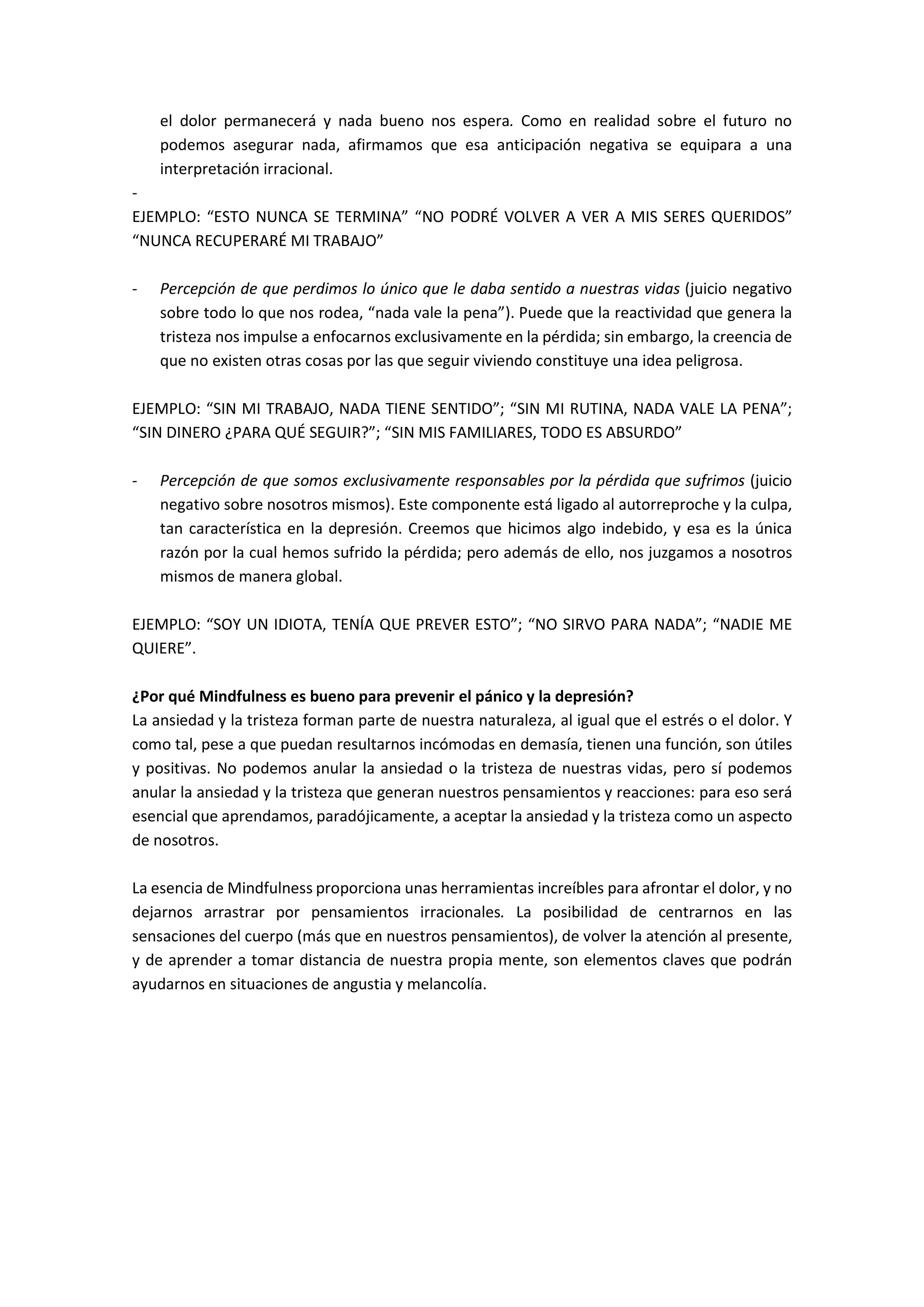 el dolor permanecerá y nada bueno nos espera. Como en realidad sobre el futuro no
podemos asegurar nada, afirmamos que esa anticipación negativa se equipara a una
interpretación irracional.
-
EJEMPLO: “ESTO NUNCA SE TERMINA” “NO PODRÉ VOLVER A VER A MIS SERES QUERIDOS”
“NUNCA RECUPERARÉ MI TRABAJO”
- Percepción de que perdimos lo único que le daba sentido a nuestras vidas (juicio negativo
sobre todo lo que nos rodea, “nada vale la pena”). Puede que la reactividad que genera la
tristeza nos impulse a enfocarnos exclusivamente en la pérdida; sin embargo, la creencia de
que no existen otras cosas por las que seguir viviendo constituye una idea peligrosa.
EJEMPLO: “SIN MI TRABAJO, NADA TIENE SENTIDO”; “SIN MI RUTINA, NADA VALE LA PENA”;
“SIN DINERO ¿PARA QUÉ SEGUIR?”; “SIN MIS FAMILIARES, TODO ES ABSURDO”
- Percepción de que somos exclusivamente responsables por la pérdida que sufrimos (juicio
negativo sobre nosotros mismos). Este componente está ligado al autorreproche y la culpa,
tan característica en la depresión. Creemos que hicimos algo indebido, y esa es la única
razón por la cual hemos sufrido la pérdida; pero además de ello, nos juzgamos a nosotros
mismos de manera global.
EJEMPLO: “SOY UN IDIOTA, TENÍA QUE PREVER ESTO”; “NO SIRVO PARA NADA”; “NADIE ME
QUIERE”.
¿Por qué Mindfulness es bueno para prevenir el pánico y la depresión?
La ansiedad y la tristeza forman parte de nuestra naturaleza, al igual que el estrés o el dolor. Y
como tal, pese a que puedan resultarnos incómodas en demasía, tienen una función, son útiles
y positivas. No podemos anular la ansiedad o la tristeza de nuestras vidas, pero sí podemos
anular la ansiedad y la tristeza que generan nuestros pensamientos y reacciones: para eso será
esencial que aprendamos, paradójicamente, a aceptar la ansiedad y la tristeza como un aspecto
de nosotros.
La esencia de Mindfulness proporciona unas herramientas increíbles para afrontar el dolor, y no
dejarnos arrastrar por pensamientos irracionales. La posibilidad de centrarnos en las
sensaciones del cuerpo (más que en nuestros pensamientos), de volver la atención al presente,
y de aprender a tomar distancia de nuestra propia mente, son elementos claves que podrán
ayudarnos en situaciones de angustia y melancolía.
 