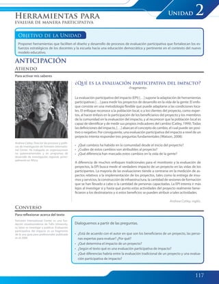 117
Unidad 2
Objetivo de la Unidad
Proponer herramientas que faciliten el diseño y desarrollo de procesos de evaluación participativa que fortalezcan los es-
fuerzos estratégicos de los docentes y la escuela hacia una educación democrática y pertinente en el contexto del nuevo
modelo educativo.
Atiendo
Para activar mis saberes
Andrew Catley, Director de procesos y políti-
cas de investigación de Feinstein Internatio-
nal Center. Ha trabajado en organizaciones
no gubernamentales y en programas de
desarrollo de investigación regional, princi-
palmente en África.
Feinstein International Center es una fun-
dación estadounidense de Tufts University,
su labor es investigar y publicar. Evaluación
participativa del impacto es un fragmento
de la una guía para profesionales publicada
en el 2009.
Converso
Para reflexionar acerca del texto
Dialoguemos a partir de las preguntas.
• ¿Está de acuerdo con el autor en que son los beneficiaros de un proyecto, las perso-
nas expertas para evaluar? ¿Por qué?
• ¿Qué determina el impacto de un proyecto?
• ¿Según el texto qué es una evaluación participativa de impacto?
• ¿Qué diferencias habría entre la evaluación tradicional de un proyecto y una evalua-
ción participativa de impacto?
Herramientas para
evaluar de manera participativa
ANTICIPACIÓN
¿Qué es la evaluación participativa del impacto?
-Fragmento-
La evaluación participativa del impacto (EPI) […] supone la adaptación de herramientas
participativas […] para medir los proyectos de desarrollo en la vida de la gente. El enfo-
que consiste en una metodología flexible que puede adaptarse a las condiciones loca-
les. El enfoque reconoce a la población local, o a los clientes del proyecto, como exper-
tos, al hacer énfasis en la participación de los beneficiarios del proyecto y los miembros
de la comunidad en la evaluación del impacto, y al reconocer que la población local es
capaz de identificar y de medir sus propios indicadores del cambio (Catley, 1999).Todas
las definiciones del impacto, […] abarcan el concepto de cambio, el cual puede ser posi-
tivo o negativo. Por consiguiente, una evaluación participativa del impacto a nivel de un
proyecto intenta responder tres preguntas fundamentales (Watson, 2008):
• ¿Qué cambios ha habido en la comunidad desde el inicio del proyecto?
• ¿Cuáles de estos cambios son atribuibles al proyecto?
• ¿Qué diferencia han marcado estos cambios en la vida de la gente?
A diferencia de muchos enfoques tradicionales para el monitoreo y la evaluación de
proyectos, la EPI busca medir el verdadero impacto de un proyecto en las vidas de los
participantes. La mayoría de las evaluaciones tiende a centrarse en la medición de as-
pectos relativos a la implementación de los proyectos, tales como la entrega de insu-
mos y servicios, la construcción de infraestructura, la cantidad de sesiones de formación
que se han llevado a cabo o la cantidad de personas capacitadas. La EPI intenta ir más
lejos al investigar si y hasta qué punto estas actividades del proyecto realmente bene-
ficiaron a los destinatarios y si estos beneficios se pueden atribuir a tales actividades.
Andrew Catley, inglés.
117-125 Modulo 4 Unidad 2.indd 117117-125 Modulo 4 Unidad 2.indd 117 7/19/11 2:56 PM7/19/11 2:56 PM
 