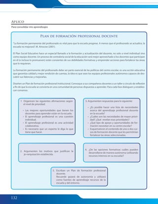 132
Plan de formación profesional docente
“La formación permanente del profesorado es vital para que la escuela progrese. A menos que el profesorado se actualice, la
escuela no mejorará”. M. Ainscow (2001).
El Plan Social Educativo hace un especial llamado a la formación y actualización del docente, no solo a nivel individual sino
como equipo docente. Un proceso de contraloría social de la educación será mejor aprovechado si los docentes que participan
en él (e incluso lo promueven) están consientes de sus debilidades formativas y emprender acciones para fortalecer las áreas
que lo requieran.
La formación permanente del profesorado debe ser parte esencial de las políticas del centro escolar, es una acción educativa
que garantiza calidad y mejor rendición de cuentas, la idea es que sean los equipos profesionales autónomos capaces de des-
cubrir sus falencias y mejorarlas.
Diseñen un Plan de formación profesional institucional. Convoque a sus compañeros docentes a un taller o círculo de reflexión
a fin de que la escuela se convierta en una comunidad de personas dispuestas a aprender. Para cada fase dialoguen y establez-
can consenso.
Aplico
Para consolidar mis aprendizajes
1 Organicen las siguientes afirmaciones según
el nivel de prioridad:
• Las mejores oportunidades que tienen los
docentes para aprender están en la escuela.
• El aprendizaje profesional es una cuestión
individual.
• El aprendizaje profesional es una actividad
colaborativa.
• Es necesario que un experto le diga lo que
tiene que hacer.
2. Argumenten los motivos que justifican la
je-rarquización establecida.
4. ¿De las opciones formativas cuáles pueden
desarrollarse de manera autónoma (utilizando
recursos internos en su escuela)?
5. Escriban un Plan de formación profesional
docente.
Recuerde gozará de autonomía y utilizará
como fuentes de aprendizaje recursos de la
escuela y del entorno.
3. Argumenten respuestas para lo siguiente:
• ¿Es posible hacer una lista de necesidades
acerca del aprendizaje profesional docente
en la escuela?
• ¿Cuáles son las necesidades de mayor priori-
dad? ¿Qué revelan esas prioridades?
• ¿Qué tipo de apoyo y oportunidades de for-
mación necesitan en su centro escolar?
• Esquematicen el contenido de uno o dos cur-
sos de formación docente que les permitirían
fortalecer las áreas seleccionadas.
126-134 Modulo 4 Unidad 3.indd 132126-134 Modulo 4 Unidad 3.indd 132 7/19/11 2:57 PM7/19/11 2:57 PM
 