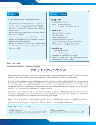 16
Logros
Al finalizar esta unidad el docente será capaz de:
• Interpretar la propuesta Rediseño de la Escuela y el aula
del Plan Social Educativo Vamos a la Escuela 2009-2014.
• Identificar el valor social de la educación para el desarro-
llo de la nación.
• Reconocer los principios que están a la base del Rediseño
de la Escuela y del aula.
• Identificar las ventajas educativas del Rediseño del aula.
• Evaluar su realidad institucional a la luz del enfoque de
Rediseño de la escuela y el aula.
• Reconocer sus fortalezas, limitaciones y las estrategias
que le facilitaron el proceso de construcción de aprendi-
zaje en la unidad.
Contenidos
Anticipación
• Cartas a Cristina. Paulo Freire
• Raquel y el rezago académico
-Estudio y reflexión de un caso-
Construcción
• ¿Qué es rediseñar la escuela?
• Áreas del rediseño
• Educar con pertinencia
• Principios del rediseño educativo
• Algunos indicadores de una escuela rediseñada
• Objetivos macro estratégicos del rediseño
Consolidación
• La identidad institucional
• La evaluación del trabajo cooperativo
• Elaboración de una circular informativa
• Referencias bibliográficas y electrónicas para saber más
del rediseño de la escuela y el aula
Reflexiono
Para reconocer problemas y proponer soluciones
Raquel y el rezago académico
-Estudio y reflexión de un caso-
Raquel, profesora de sexto grado, se caracteriza por cumplir con las responsabilidades establecidas por la dirección del centro
educativo. Entre éstas, la presentación de un informe mensual con los resultados académicos de sus estudiantes.
El periodo escolar anual ha avanzado en un 50% y a estas alturas del año, seis estudiantes de la clase de Raquel, han reprobado de
forma constante matemáticas y lenguaje. Durante el último mes, la profesora Raquel decidió atender estos casos, que ella llama de
rezago educativo. Dispuso de una hora adicional, tres veces por semana, para brindarles refuerzo académico. Los seis estudiantes y
ella se reúnen, después de clase, en el salón bodega para estudiar y desarrollar los ejercicios que ella ha preparado con el propósito
de llenarles los vacíos por los que no alcanzaron el resultado esperado.
Sin embargo, Raquel está desmotivada los niños parecen aburridos y cansados. En medio de las explicaciones o la resolución de
los ejercicios, donde espera el mayor esfuerzo de ellos, los observa distraídos con los ojos puestos en las pelotas, bates, libros de
cuentos e instrumentos musicales que se apilan en un rincón del salón bodega.
Raquel prevé nuevas reprobaciones académicas. Como medida extrema ha decidido convocar por primera vez, a los familiares a quienes
fustigará para que exijan mayor responsabilidad a sus hijos. La profesora se siente impotente, le avergüenza el informe académico que
pronto, como es su responsabilidad, compartirá mes a mes con sus colegas y la dirección del centro educativo.
Discusión en equipos
• ¿Cuál es el problema?
• ¿Cuáles son posibles soluciones al problema planteado?
Los equipos exponen al pleno sus conclusiones.
• ¿Cuáles son las causas?
• ¿Cuál considera que es la mejor solución y por qué?
015-023 Modulo 1 Unidad 1.indd 16015-023 Modulo 1 Unidad 1.indd 16 7/19/11 12:12 PM7/19/11 12:12 PM
 