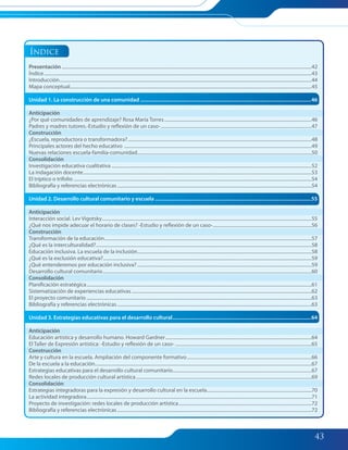 43
Presentación ....................................................................................................................................................................................................................42
Índice...................................................................................................................................................................................................................................43
Introducción......................................................................................................................................................................................................................44
Mapa conceptual.............................................................................................................................................................................................................45
Unidad 1. La construcción de una comunidad ...............................................................................................................................46
Anticipación
¿Por qué comunidades de aprendizaje? Rosa María Torres.............................................................................................................................46
Padres y madres tutores.-Estudio y reflexión de un caso-................................................................................................................................47
Construcción
¿Escuela, reproductora o transformadora?............................................................................................................................................................48
Principales actores del hecho educativo ...............................................................................................................................................................49
Nuevas relaciones escuela-familia-comunidad....................................................................................................................................................50
Consolidación
Investigación educativa cualitativa ..........................................................................................................................................................................52
La indagación docente..................................................................................................................................................................................................53
El tríptico o trifolio ..........................................................................................................................................................................................................54
Bibliografía y referencias electrónicas.....................................................................................................................................................................54
Unidad 2. Desarrollo cultural comunitario y escuela ....................................................................................................................55
Anticipación
Interacción social. Lev Vigotsky..................................................................................................................................................................................55
¿Qué nos impide adecuar el horario de clases? -Estudio y reflexión de un caso-....................................................................................56
Construcción
Transformación de la educación................................................................................................................................................................................57
¿Qué es la interculturalidad?.......................................................................................................................................................................................58
Educación inclusiva. La escuela de la inclusión....................................................................................................................................................58
¿Qué es la exclusión educativa?.................................................................................................................................................................................59
¿Qué entenderemos por educación inclusiva? ....................................................................................................................................................59
Desarrollo cultural comunitario.................................................................................................................................................................................60
Consolidación
Planificación estratégica...............................................................................................................................................................................................61
Sistematización de experiencias educativas.........................................................................................................................................................62
El proyecto comunitario ...............................................................................................................................................................................................63
Bibliografía y referencias electrónicas.....................................................................................................................................................................63
Unidad 3. Estrategias educativas para el desarrollo cultural.......................................................................................................64
Anticipación
Educación artística y desarrollo humano. Howard Gardner............................................................................................................................64
El Taller de Expresión artística: -Estudio y reflexión de un caso-....................................................................................................................65
Construcción
Arte y cultura en la escuela. Ampliación del componente formativo..........................................................................................................66
De la escuela a la educación........................................................................................................................................................................................67
Estrategias educativas para el desarrollo cultural comunitario......................................................................................................................67
Redes locales de producción cultural artística.....................................................................................................................................................69
Consolidación
Estrategias integradoras para la expresión y desarrollo cultural en la escuela.........................................................................................70
La actividad integradora...............................................................................................................................................................................................71
Proyecto de investigación: redes locales de producción artística.................................................................................................................72
Bibliografía y referencias electrónicas.....................................................................................................................................................................72
Índice
042-045 Modulo 2 Intro.indd 43042-045 Modulo 2 Intro.indd 43 7/19/11 12:13 PM7/19/11 12:13 PM
 