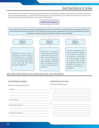 44
Este módulo presenta herramientas básicas para comprender la importancia, naturaleza, organización, desarrollo y evaluación
de los procesos participativos, se promueve el liderazgo local y la transparencia en la rendición de cuentas de la escuela como
ente público para el fortalecimiento de una educación democrática.
CONOCIMIENTOS PREVIOS
Defina los siguientes términos:
• Cultura:
• Comunidad:
• Educación inclusiva:
• Exclusión educativa:
PROPÓSITOS DE LECTURA
Al leer el módulo espero:
a.
b.
ME PREPARO PARA UN APRENDIZAJE AUTÓNOMO
OBJETIVO DEL MÓDULO
Objetivo
UNIDAD 2
Reconocer la importan-
cia del desarrollo cultural
comunitario como estra-
tegia para el fomento de
una escuela integrada
que atienda la diversidad
bajo el enfoque de edu-
cación inclusiva de tiem-
po pleno.
Objetivo
UNIDAD 3
Conocer estrategias edu-
cativas artísticas, deporti-
vas, sociales y recreativas
de carácter comunitario
a fin de fortalecer desde
la escuela, redes locales
de desarrollo cultural que
posibiliten procesos for-
mativos participativos e
integrales.
Objetivo
UNIDAD 1
Revalorar la cultura local y la
vinculación escuela, familia y
comunidad para el rediseño
de una escuela transformado-
ra de la sociedad salvadoreña
en el marco del Plan Social
Educativo 2009-2014.
Promover la práctica de estrategias pedagógicas para la construcción de un aula integrada que atienda a la diversi-
dad y fomente la inclusión educativa en el contexto de interacciones significativas entre el estudiantado, la escuela,
los padres y madres de familia, asistentes técnicos y la comunidad.
Introducción
042-045 Modulo 2 Intro.indd 44042-045 Modulo 2 Intro.indd 44 7/19/11 12:13 PM7/19/11 12:13 PM
 
