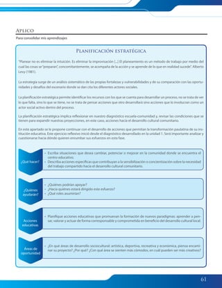 61
Planificación estratégica
“Planear no es eliminar la intuición. Es eliminar la improvisación [...] El planeamiento es un método de trabajo por medio del
cual las cosas se“preparan”, concomitantemente, se acompaña de la acción y se aprende de lo que en realidad sucede”. Alberto
Levy (1981).
La estrategia surge de un análisis sistemático de las propias fortalezas y vulnerabilidades y de su comparación con las oportu-
nidades y desafíos del escenario donde se dan cita los diferentes actores sociales.
La planificación estratégica permite identificar los recursos con los que se cuenta para desarrollar un proceso, no se trata de ver
lo que falta, sino lo que se tiene, no se trata de pensar acciones que otro desarrollará sino acciones que lo involucran como un
actor social activo dentro del proceso.
La planificación estratégica implica reflexionar en nuestro diagnóstico escuela-comunidad y, revisar las condiciones que se
tienen para expandir nuestras proyecciones, en este caso, acciones hacia el desarrollo cultural comunitario.
En este apartado se le propone continuar con el desarrollo de acciones que permitan la transformación paulatina de su ins-
titución educativa. Este ejercicio reflexivo inició desde el diagnóstico desarrollado en la unidad 1. Será importante analizar y
cuestionarse hacia dónde quieren enrumbar sus esfuerzos en esta fase.
¿Qué hacer?
¿Quiénes
ayudarán?
Áreas de
oportunidad
Acciones
educativas
• Escriba situaciones que desea cambiar, potenciar o mejorar en la comunidad donde se encuentra el
centro educativo.
• Describa acciones específicas que contribuyan a la sensibilización o concientización sobre la necesidad
del trabajo compartido hacia el desarrollo cultural comunitario.
• ¿Quiénes podrían apoyar?
• ¿Hacia quiénes estará dirigido este esfuerzo?
• ¿Qué roles asumirían?
• ¿En qué áreas de desarrollo sociocultural: artística, deportiva, recreativa y económica, piensa encami-
nar su proyecto? ¿Por qué? ¿Con qué área se sienten más cómodos, en cuál pueden ser más creativos?
• Planifique acciones educativas que promuevan la formación de nuevos paradigmas: aprender a pen-
sar, valorar y actuar de forma corresponsable y comprometida en beneficio del desarrollo cultural local.
Aplico
Para consolidar mis aprendizajes
055-063 Modulo 2 Unidad 2.indd 61055-063 Modulo 2 Unidad 2.indd 61 7/19/11 2:51 PM7/19/11 2:51 PM
 