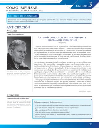 95
Unidad 3
Objetivo de la Unidad
Promover el uso de estrategias educativas que apoyan el rediseño del aula y la escuela desde el enfoque curricular del Plan
Social Educativo del Ministerio de Educación.
La teoría curricular del movimiento de
reforma del curriculum
-Fragmento-
La idea de enseñanza implicada en el proceso de cambio también es diferente: Ya
no se estructura como una actividad orientada a controlar o determinar causalmente
los resultados del aprendizaje. Se considera, en cambio, como actividad capacitadora
que aspira a facilitar un proceso dialéctico indeterminado entre las estructuras públi-
cas del conocimiento y las subjetividades individuales. Se centra en el proceso más
que en el producto del aprendizaje. Se dirige a activar, comprometer, desafiar y exten-
der las capacidades naturales de la mente humana.
Los criterios para la evaluación de la enseñanza se relacionan con la medida en que
los profesores dan oportunidad a los estudiantes para manifestar y ampliar estas ca-
pacidades. Los criterios de evaluación del aprendizaje y de la enseñanza son diferen-
tes. Los primeros se refieren a las cualidades de la mente que se manifiestan en los
resultados del aprendizaje. Los de la enseñanza tienen relación con la medida en que
la pedagogía tenga una influencia facilitadora y no restrictiva sobre las oportunidades
de los estudiantes para manifestar y desarrollar estas cualidades. Esa pedagogía re-
quiere que los profesores reflexionen en los procesos de clase, así como ellos, con tal
independencia de cualquier evaluación que hagan de los resultados del aprendizaje.
La pedagogía es un proceso reflexivo. La base de las reflexiones de la enseñanza está
constituida por los datos del proceso más que del producto. Y los mismos alumnos
constituirán una fuente fundamental de esos datos: sus manifestaciones sobre los as-
pectos de la enseñanza que promueven o restringen el desarrollo de sus capacidades
en relación con las cuestiones pertinentes.
John Elliott, inglés.
Atiendo
Para activar mis saberes
John Elliot, nacido en 1930, en Inglaterra.
Reconocido pedagogo, reafirma y profun-
diza la dimensión ética de la educación.
Fragmento del capítulo 1 del libro: El cambio
educativo desde la investigación-acción.
Elliot describe su propia experiencia como do-
cente investigador y las implicaciones para el
currículum y la pedagogía.
Converso
Para reflexionar acerca del texto
Dialoguemos a partir de las preguntas.
• ¿Cuálessuopiniónacercadecentrarsemásenelprocesoqueenelproductodelaprendizaje?
• ¿Cuálesladiferenciaentreevaluarlaenseñanzayevaluarelaprendizaje?
• ¿Quépapeljuegalareflexióndocenteenlaevaluación?
• ¿QuécaracterísticasdebetenerlapedagogíasegúnElliot?
• Según la lectura ¿Cómo pueden los alumnos aportar datos sobre el tipo de enseñanza que se
imparte?Explique.
Cómo impulsar
el rediseño del aula y la escuela
ANTICIPACIÓN
095-103 Modulo 3 Unidad 3.indd 95095-103 Modulo 3 Unidad 3.indd 95 7/19/11 2:54 PM7/19/11 2:54 PM
 