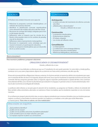 96
Logros
Al finalizar esta unidad el docente será capaz de:
• Relacionar la propuesta curricular interdisciplinar y el
rediseño de la práctica docente.
• Identificar la planificación curricular interdisciplinar
como elemento del modelo educativo del Plan Social.
• Reconocer las ventajas del trabajo colegiado para el éxi-
to del equipo docente.
• Reflexionar sobre el impacto que los círculos de re-
flexión crítica pueden tener en los cambios de paradig-
mas de los docentes.
• Reflexionar sobre el pensamiento metacognitivo.
• Reconocer la cooperación como estrategia que pro-
mueve la inclusión y la participación educativa.
• Diseñar un proyecto interdisciplinar para ser desarrolla-
do en su centro escolar.
Contenidos
Anticipación
• La teoría curricular del movimiento de reforma curricular.
John Elliot
• ¿Maleducados o desmotivados?
-Estudio y reflexión de un caso-
Construcción
• La propuesta interdisciplinar
• El planeamiento didáctico
• El trabajo colegiado
• Los círculos de reflexión crítica
Consolidación
• La metacognición
• La colaboración como estrategia didáctica
• El proyecto educativo interdisciplinar
• Referencias bibliográficas y electrónicas
Reflexiono
Para reconocer problemas y proponer soluciones
¿Maleducados o desmotivados?
-Estudio y reflexión de un caso-
La maestra Lucy es muy dedicada, se esfuerza por que sus 27 estudiantes de sexto grado aprendan. Su rostro dulce y mirada pacífica,
combinan con su voz suave y baja estatura, algunos de sus alumnos son hasta veinte centímetros más altos que ella.
El tema de la jornada del día es Migraciones internas y externas. En el primer periodo, la maestra les solicitó a los estudiantes que copia-
ran el contenido del libro de texto. En el segundo, después del recreo, busca que los estudiantes le respondan de forma oral acerca del
contenido. Ella hace preguntas generales sobre La migración, algunos responden parafraseando lo copiado del libro, otros continúan
transcribiendo del libro; unos más leen la obra literaria que evaluarán en Lenguaje, en general, la clase se muestra desinteresada, mien-
tras el calor incrementa con la llegada del mediodía.
La profesora sobre esfuerza su voz para ganar la atención de los estudiantes, sus preguntas son literales y refieren al contenido del
libro, también utiliza comentarios, adornados con opiniones o frases incompletas, que los estudiantes responden en coro, de manera
mecánica.
En un esfuerzo por atrapar la atención de la clase, se acerca a algunos estudiantes que conversan distraídos y toca sus hombros para que
mejoren su actitud. La clase finaliza, los alumnos guardan sus cuadernos y se trasladan a otro salón para recibir Matemática.
La maestra piensa: “Estos niños no valoran, son unos maleducados”.
Discusión en equipos
• ¿Qué problema identifica?
• ¿Cuáles son las causas?
• ¿Cuáles son las posibles soluciones al problema planteado?
• ¿Cuál considera que es la mejor solución y por qué?
• Los equipos exponen al pleno sus conclusiones.
095-103 Modulo 3 Unidad 3.indd 96095-103 Modulo 3 Unidad 3.indd 96 7/19/11 2:54 PM7/19/11 2:54 PM
 