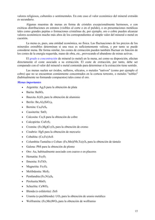 valores religiosos, culturales o sentimentales. En este caso el valor económico del mineral extraído
es secundario.
        Algunas muestras de menas en forma de cristales excepcionalmente hermosos, o con
exóticas distribuciones en estratos (visibles al corte o en el pulido), o en presentaciones metálicas
tales como grandes pepitas o formaciones cristalinas de, por ejemplo, oro o cobre pueden alcanzar
valores económicos mucho más altos de los correspondientes al simple valor del mineral o metal en
cuestión.
        La mena es, pues, una entidad económica, no física. Las fluctuaciones de los precios de los
minerales extraíbles determinan si una roca es suficientemente valiosa, y por tanto se puede
considerar mena. De forma similar, los costes de extracción pueden también fluctuar en función de
los costes de la energía requerida, mano de obra, etc., provocando el abandono de minas activas.
       El grado o concentración de mineral (o metal) en la mena, así como su disposición, afectan
directamente el coste asociado a su extracción. El coste de extracción, por tanto, debe ser
comparado con el valor del mineral o metal contenido para determinar si la extracción tiene sentido.
       Las menas suelen ser óxidos, sulfuros, silicatos, o metales "nativos" (como por ejemplo el
cobre) que no se encuentran comúnmente concentrados en la corteza terrestre, o metales "nobles"
(habitualmente no formando compuestos) tales como el oro.
Menas importantes
   •   Argentita: Ag2S para la obtención de plata
   •   Barita: BaSO4
   •   Bauxita Al2O3 para la obtención de aluminio
   •   Berilo: Be3Al2(SiO3)6
   •   Bornita: Cu5FeS4
   •   Cassiterita: SnO2
   •   Calcosita: Cu2S para la obtención de cobre
   •   Calcopirita: CuFeS2
   •   Cromita: (Fe,Mg)Cr2O4 para la obtención de cromo
   •   Cinabrio: HgS para la obtención de mercurio
   •   Cobaltita: (Co,Fe)AsS
   •   Columbita-Tantalita o Coltan: (Fe,Mn)(Nb,Ta)2O6 para la obtención de tántalo
   •   Galena: PbS para la obtención de plomo
   •   Oro: Au, habitualmente asociado con cuarzo o en placeres
   •   Hematita: Fe2O3
   •   Ilmenita: FeTiO3
   •   Magnetita: Fe3O4
   •   Molibdenita: MoS2
   •   Pentlandita:(Fe,Ni)9S8
   •   Pirolusita:MnO2
   •   Scheelita: CaWO4
   •   Blenda (o esfalerita): ZnS
   •   Uranita (o pechblenda): UO2 para la obtención de uranio metálico
   •   Wolframita: (Fe,Mn)WO4 para la obtención de wolframio


                                                                                                  15
 
