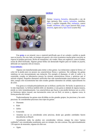 GEMAS


                                                 Gemas: turquesa, hematita, chrysocolla y ojo de
                                                 tigre (primera fila), cuarzo, turmalina, carnelian,
                                                 pirita y sugilite (segunda fila), malaquita, cuarzo
                                                 rosado, obsidiana, rubí y ágata (tercera fila), jaspe,
                                                 amatista, ágata azul y lapis lázuli (cuarta fila).




        Una gema es un mineral, roca o material petrificado que al ser cortado y pulido se puede
usar en joyería. Por otro lado, en tiempos de guerra o de crisis económica mucha gente convierte su
riqueza en piedras preciosas, fáciles de transportar y de vender. Otras son orgánicas, como el ámbar,
resina de árbol fosilizada. Algunas gemas bellas son demasiado frágiles para ser usadas en joyería,
debiendo ser expuestas sólo en museos.
Generalidades
        Algunas son manufacturadas para imitar a otras gemas. Las imitaciones copian la forma y el
color de la piedra pero no poseen sus características físicas o químicas. Sin embargo, las gemas
sintéticas no son necesariamente una imitación. Por ejemplo el diamante, el rubí, el zafiro y la
esmeralda, creadas en laboratorios poseen las mismas características físicas y químicas que el
artículo original. Pequeños diamantes artificiales han sido manufacturadas masivamente por varios
años, aunque sólo recientemente han sido creados grandes diamantes de calidad, especialmente los
de color.
       Una gema es evaluada principalmente por su belleza y perfección. De hecho, la apariencia es
lo más importante. La belleza también debe ser duradera; si una gema es dañada de alguna manera,
pierde su valor instantáneamente. Las características que hacen a una piedra hermosa son su color,
un fenómeno óptico inusual, una incrustación como con un fósil, su rareza y, algunas veces, la
forma peculiar del cristal.
       Tradicionalmente las gemas eran divididas en dos grandes grupos, las preciosas y las semi-
preciosas. Se consideraban preciosas cinco tipos de gemas:
   •   Diamante
   •   Rubí
   •   Zafiro
   •   Esmeralda
   •   Amatista (ya no es considerada como preciosa, desde que grandes cantidades fueron
       descubiertas en Brasil)
       Actualmente todas las piedras son consideradas valiosas, aunque las cinco "gemas
cardinales" son consideradas usualmente, pero no siempre, las más costosas. Hay aproximadamente
130 especies de minerales; algunas de ellas son:
   •   Ágata
                                                                                                    17
 