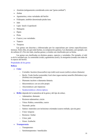 •   Amatista (antiguamente considerada como una "gema cardinal")
   •   Ámbar
   •   Aguamarina y otras variedades del berilio
   •   Feldespato, también denominado piedra luna
   •   Jade
   •   Lapiz lázuli ó Lapislázuli
   •   Malaquita
   •   Ópalo
   •   Pirita
   •   Cuarzo y sus variedades
   •   Topacio
   •   Turquesa
       Las gemas son descritas y diferenciadas por los especialistas por ciertas especificaciones
técnicas. Entre ellas, de qué están hechas, su composición química. Los diamantes, por ejemplo, son
de carbono (C). Por otro lado, muchas gemas y cristales son clasificados por su forma.
        Las gemas son clasificadas en distintos grupos, especies y variedades. Por ejemplo, el rubí
es de la variedad roja. La esmeralda (verde), aguamarina (azul) y la morganita (rosado) son todas de
la especie del berilio.
Propiedades de las gemas
Belleza
   •   Color
           o    Corindón: Incoloro (leucozafiro) rojo (rubí) azul oscuro (zafiro) colores (fantasía)
           o    Berilo: Verde hierba (esmeralda) Azul claro (agua marina) amarillo (Heliodoro) rojo
                (bixbita) rosa (morganita)
           o    Diamante incoloro o diamantes fantasía.
           o    Idiocromáticos: con un color propio
           o    Alocromáticos: por impurezas
           o    Seudocromáticos: efectos ópticos
   •   Brillo: depende de la naturaleza de la gema y del tipo de enlace.
           o    Adamantino: diamante
           o    Resinoso adamantino: circón
           o    Vítreo: Rubíes, esmeraldas, cuarzo
           o    Nacarado: perlas
           o    Sedoso: materiales con inclusiones orientadas (cuarzo rutilado, ojos de gato)
           o    Craso: turquesa
           o    Resinoso: Ámbar
           o    Céreo: jade
           o    Graso: Azabache
   •   Transparencia
           o    Transparentes
           o    Semitransparentes / translúcidos
                                                                                                       18
 