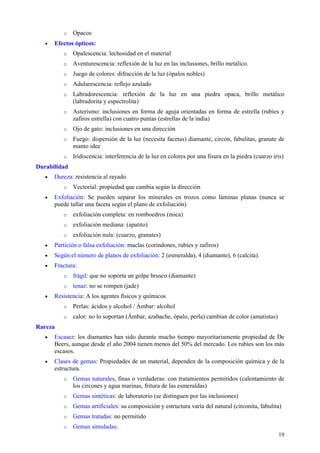 o   Opacos
   •   Efectos ópticos:
          o   Opalescencia: lechosidad en el material
          o   Aventurescencia: reflexión de la luz en las inclusiones, brillo metálico.
          o   Juego de colores: difracción de la luz (ópalos nobles)
          o   Adularescencia: reflejo azulado
          o   Labradorescencia: reflexión de la luz en una piedra opaca, brillo metálico
              (labradorita y espectrolita)
          o   Asterismo: inclusiones en forma de aguja orientadas en forma de estrella (rubíes y
              zafiros estrella) con cuatro puntas (estrellas de la india)
          o   Ojo de gato: inclusiones en una dirección
          o   Fuego: dispersión de la luz (necesita facetas) diamante, circón, fabulitas, granate de
              manto idee
          o   Iridiscencia: interferencia de la luz en colores por una fisura en la piedra (cuarzo iris)
Durabilidad
   •   Dureza: resistencia al rayado
          o   Vectorial: propiedad que cambia según la dirección
   •   Exfoliación: Se pueden separar los minerales en trozos como láminas planas (nunca se
       puede tallar una faceta según el plano de exfoliación)
          o   exfoliación completa: en romboedros (mica)
          o   exfoliación mediana: (apatito)
          o   exfoliación nula: (cuarzo, granates)
   •   Partición o falsa exfoliación: maclas (corindones, rubíes y zafiros)
   •   Según el número de planos de exfoliación: 2 (esmeralda), 4 (diamante), 6 (calcita).
   •   Fractura:
          o   frágil: que no soporta un golpe brusco (diamante)
          o   tenaz: no se rompen (jade)
   •   Resistencia: A los agentes físicos y químicos
          o   Perlas: ácidos y alcohol / Ámbar: alcohol
          o   calor: no lo soportan (Ámbar, azabache, ópalo, perla) cambian de color (amatistas)
Rareza
   •   Escasez: los diamantes han sido durante mucho tiempo mayoritariamente propiedad de De
       Beers, aunque desde el año 2004 tienen menos del 50% del mercado. Los rubíes son los más
       escasos.
   •   Clases de gemas: Propiedades de un material, dependen de la composición química y de la
       estructura.
          o   Gemas naturales, finas o verdaderas: con tratamientos permitidos (calentamiento de
              los circones y agua marinas, fritura de las esmeraldas)
          o   Gemas sintéticas: de laboratorio (se distinguen por las inclusiones)
          o   Gemas artificiales: su composición y estructura varía del natural (circonita, fabulita)
          o   Gemas tratadas: no permitido
          o   Gemas simuladas.
                                                                                                     19
 