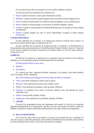 Es la resistencia que ofrece un mineral a ser roto, molido, doblado o estirado.
       Las diversas clases de tenacidad en los minerales son:
   1. Frágil: Cuando el mineral se vuelve polvo fácilmente (azufre).
   2. Maleable: cuando el mineral se puede golpear hasta convertirlo en hojas delgados (oro).
   3. Sectil: Cuando el mineral puede ser cortado en láminas delgadas con un cuchillo (yeso).
   4. Dúctil: Cuando un mineral puede ser convertido en alambres delgados (plata).
   5. Flexible: Cuando el mineral puede ser doblado fácilmente pero no recupera la forma original
      (molibdenita).
   6. Elástico: Cuando después de cesar la fuerza deformadora, recupera la forma original
      (moscovita).
5. PESO ESPECÍFICO
       El peso específico de un mineral, es el número que expresa la relación entre su peso y el
peso de un volumen igual de agua, a temperatura de 4º C.
       El peso específico de un mineral, de composición fija, es constante y su determinación es
frecuentemente una ayuda importante en la identificación del mineral. Pueden variar de 1 hasta más
de 20, como el iridium (23); pero la mayoría de los silicatos tienen 2,6 y los de lustro metálicov
varían de 4,5 a 10.
6. BRILLO
        El brillo de un mineral es la apariencia de su superficie, bajo la acción de la luz ordinaria
reflejada, y es una importante ayuda en la determinación de los minerales.
       El brillo puede dividirse en dos clases:
   •   Metálico.
   •   No metálico.
      Un mineral que tiene apariencia brillante, semejante a los metales, tiene brillo metálico
como: La Galena, Pirita, Calcopirita.
       Hay varios términos para designar las diversas clases de brillo no metálicos.
   •   Vítreo: tiene brillo semejante al vidrio como el cuarzo.
   •   Resinoso: Tiene apariencia de resina como el ópalo, azufre.
   •   Perlino: Tiene apariencia iriscidente, como las perlas: dolomita.
   •   Grasiento: su superficie luce como si estuviera cubierta como una película de aceite,
       serpentina, yeso.
   •   Sedoso: Como la seda, ejemplo: el talco.
   •   Adamantino: Tiene apariencia muy brillante, ejemplo: El Plomo.
   7. COLOR
       Es una de las propiedades físicas más importantes del mineral. El color de los minerales
depende principalmente de su composición química en cuyos casos puede ser natural o puede ser
debidas a sustancias extrañas, distribuidas uniformemente y las cuales actúan como pigmentos.


   8. RAYA O RASPADURA
        Es el color del polvo fino de un mineral, se conoce con el nombre de raya o raspadura. El
color de la raya es usado frecuentemente como medio de identificación de minerales, pues mientras
el color del mineral suele variar, el color de la raya suele ser constante.


                                                                                                   4
 