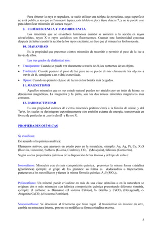 Para obtener la raya o raspadura, se suele utilizar una tableta de porcelana, cuya superficie
no está pulida, o sea que es finamente áspera, esta tableta o placa tiene dureza 7, y no se puede usar
para identificar minerales de dureza mayor.
    9. FLOURESCENCIA Y FOSFORECENCIA
        Los minerales que se envuelven luminosos cuando se someten a la acción en rayos
ultravioletas, rayos X o rayos catódicos son fluorescentes. Cuando esta luminosidad continua
después de haber cesado la acción de los rayos excitante, se dice que el mineral es fosforescente.
    10. DIAFANIDAD
        Es la propiedad que presentan ciertos minerales de trasmitir o permitir el paso de la luz a
través de ellos.
       Los tres grados de diafanidad son:
•   Transparente: Cuando se puede ver claramente a través de él, los contornos de un objeto.
•   Traslúcido: Cuando permite el paso de luz pero no se puede divisar claramente los objetos a
    través de él, semejante a un vidrio esmerilado.
•   Opaco: Cuando no permite el paso de luz ni en los bordes más delgados.
    11. MAGNETISMO
      Aquellos minerales que en sus estado natural pueden ser atraídos por un imán de hierro, se
denominan magnéticos. La magnetita y la pirita, son los dos únicos minerales magnéticos más
comunes.
    12. RADIOACTIVIDAD
        Es una propiedad atómica de ciertos minerales pertenecientes a la familia de uranio y del
Terio, los cuales se desintegran espontáneamente con emisión externa de energía, transportada en
forma de partículas α , partículas β y Rayos X.


PROPIEDADES QUÍMICAS


Se clasifican:
De acuerdo a la química analítica:
Elementos nativos, que aparecen en estado puro en la naturaleza, ejemplo: Au, Ag, Pt, Cu, X2O
(Bauxita, Limonita), Sulfuros (Galena, Cinabrio), CO3 = (Malaquita), Silicatos (Garnierita).
Según sus las propiedades químicas de la disposición de los átomos y del tipo de enlace:


Isomorfismo: Minerales con distinta composición química, presentan la misma forma cristalina
(geométrica) ejemplo: el grupo de los granates: su forma es dodecaedros o trapezoedros.
pertenecen a los nesosilicatos y tienen la misma fórmula química: A3B2(SiO4)3.


Polimorfismo: Un mineral puede cristalizar en más de una clase cristalina o en la naturaleza se
originan dos o más minerales con idéntica composición química presentando diferente simetría,
ejemplo: el carbono: a- Diamante (el sistema Cúbico), b- Grafito y CaCO3 (Hexagonal), c-
Aragonita CaCO3 (el sistema Rombico).


Seudomorfismo: Se denomina al fenómeno que tiene lugar al transformar un mineral en otro,
cambia su estructura interna, pero no se modifica su forma cristalina externa.


                                                                                                    5
 