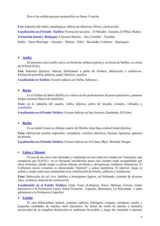 Pero si ha sufrido proceso metamórfico se llama: Cuarcita


Uso: Industria del vidrio, metalúrgicas, fábrica de abrasivos, filtros, construcción.
Localización en el Estado Táchira: Formación terciaria: El Mirador: Arenales, El Piñal, Mulera
Formación Isnotú y Betijoque: Carretera Barinas – San Cristóbal – Trinidad
Rubio – Santo Domingo – Arenales – Mulera – Piñal – San Isidro- Lobatera – Queniquea.




•   Azufre
        Se presenta como azufre nativo en forma de sulfuros (pirita) y en forma de Sulfato; se extrae
de la Pirita (FeS2)
Uso: Industria Química, fabricar fertilizantes a partir de fosfatos, fabricación e explosivos.
Refinación petrolera, pinturas, papel, barnices, cauchos.
Localización en Táchira: Existen indicios en Táriba, Seboruco.


•   Barita
       Es el Sulfato de Bario (BaSO4) es valiosa en las perforaciones de pozos petroleros y pinturas
litopon (pintura blanca de interiores).
Usos: en la industria del caucho, vidrio, plástico, polvo de tocador, cristales, vidriados y
esmaltados.
Localización en el Estado Táchira: Existen indicios en San Antonio, Zumbador, El Cobre.


•   Berilio
       Es un metal liviano se obtiene a partir del Berilio, tiene baja conductividad eléctrica.
Usos: fabricación resortes especiales, contadores, switches eléctricos, bocinas, lapiceros, ganchos
de plumas.
Localización en el Estado Táchira: Existen indicios en la Culata, Mpio. Miranda, Rangel.


•   Caliza y Mármol
       Es una de las rocas más utilizadas y explotadas en casi todos los estados de Venezuela, está
compuesta por (CaCO3) no es frecuente encontrarlas puras casi siempre están acompañadas por
otros minerales, dando origen a calizas silíceas, arcillosas y ferruginosas, fosfáticas bituminosa. El
Carbonato cácico cristalino es denominado “mármol” o caliza marmórea. El mármol, luego es
pulido y usado como roca ornamental en la construcción de hoteles, edificios y residencias.
Usos: fabricación de cal viva, ladrillos y hormigones ligeros, cal hidratada, cemento de diversos
tipos, cerámica, material de construcción.
Localización en el Estado Táchira: Llano Vasto (Lobatera), Zorca, Delicias, Corozo, (todas
pertenecen a la Formación Luna). Santa Filomena, Capacho, Queniquea, La Rinconada ( todas
pertenecen a la Formación Capacho).
•   Carbón
       Es otro hidrocarburo natural, contiene carbono, hidrógeno, oxígeno, nitrógeno, azufre y
pequeñas cantidades de muchos otros elementos. Se formó de restos de plantas y animales
preservados de la completa destrucción en ambientes favorables y luego fue sometido a intensos

                                                                                                    8
 