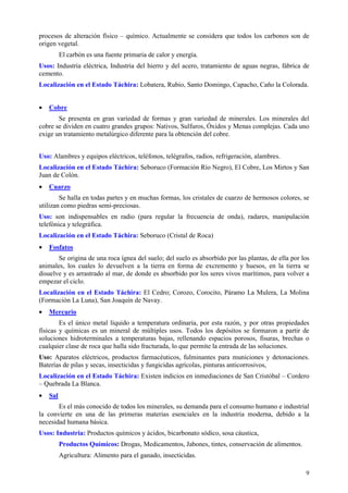procesos de alteración físico – químico. Actualmente se considera que todos los carbonos son de
origen vegetal.
          El carbón es una fuente primaria de calor y energía.
Usos: Industria eléctrica, Industria del hierro y del acero, tratamiento de aguas negras, fábrica de
cemento.
Localización en el Estado Táchira: Lobatera, Rubio, Santo Domingo, Capacho, Caño la Colorada.


•   Cobre
       Se presenta en gran variedad de formas y gran variedad de minerales. Los minerales del
cobre se dividen en cuatro grandes grupos: Nativos, Sulfuros, Óxidos y Menas complejas. Cada uno
exige un tratamiento metalúrgico diferente para la obtención del cobre.


Uso: Alambres y equipos eléctricos, teléfonos, telégrafos, radios, refrigeración, alambres.
Localización en el Estado Táchira: Seboruco (Formación Río Negro), El Cobre, Los Mirtos y San
Juan de Colón.
•   Cuarzo
        Se halla en todas partes y en muchas formas, los cristales de cuarzo de hermosos colores, se
utilizan como piedras semi-preciosas.
Uso: son indispensables en radio (para regular la frecuencia de onda), radares, manipulación
telefónica y telegráfica.
Localización en el Estado Táchira: Seboruco (Cristal de Roca)
•   Fosfatos
       Se origina de una roca ígnea del suelo; del suelo es absorbido por las plantas, de ella por los
animales, los cuales lo devuelven a la tierra en forma de excremento y huesos, en la tierra se
disuelve y es arrastrado al mar, de donde es absorbido por los seres vivos marítimos, para volver a
empezar el ciclo.
Localización en el Estado Táchira: El Cedro; Corozo, Corocito, Páramo La Mulera, La Molina
(Formación La Luna), San Joaquín de Navay.
•   Mercurio
        Es el único metal líquido a temperatura ordinaria, por esta razón, y por otras propiedades
físicas y químicas es un mineral de múltiples usos. Todos los depósitos se formaron a partir de
soluciones hidroterminales a temperaturas bajas, rellenando espacios porosos, fisuras, brechas o
cualquier clase de roca que halla sido fracturada, lo que permite la entrada de las soluciones.
Uso: Aparatos eléctricos, productos farmacéuticos, fulminantes para municiones y detonaciones.
Baterías de pilas y secas, insecticidas y fungicidas agrícolas, pinturas anticorrosivos,
Localización en el Estado Táchira: Existen indicios en inmediaciones de San Cristóbal – Cordero
– Quebrada La Blanca.
•   Sal
       Es el más conocido de todos los minerales, su demanda para el consumo humano e industrial
la convierte en una de las primeras materias esenciales en la industria moderna, debido a la
necesidad humana básica.
Usos: Industria: Productos químicos y ácidos, bicarbonato sódico, sosa cáustica,
          Productos Químicos: Drogas, Medicamentos, Jabones, tintes, conservación de alimentos.
          Agricultura: Alimento para el ganado, insecticidas.

                                                                                                    9
 
