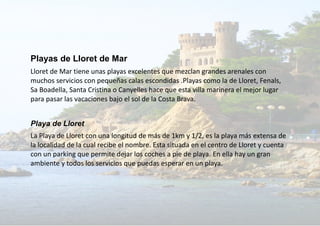 Playas de Lloret de Mar
Lloret de Mar tiene unas playas excelentes que mezclan grandes arenales con
muchos servicios con pequeñas calas escondidas .Playas como la de Lloret, Fenals,
Sa Boadella, Santa Cristina o Canyelles hace que esta villa marinera el mejor lugar
para pasar las vacaciones bajo el sol de la Costa Brava.
Playa de Lloret
La Playa de Lloret con una longitud de más de 1km y 1/2, es la playa más extensa de
la localidad de la cual recibe el nombre. Esta situada en el centro de Lloret y cuenta
con un parking que permite dejar los coches a pie de playa. En ella hay un gran
ambiente y todos los servicios que puedas esperar en un playa.
 