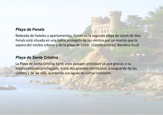 Playa de Fenals
Rodeada de hoteles y apartamentos, Fenals es la segunda playa de Lloret de Mar.
Fenals está situada en una bahía protegida de los vientos por un macizo que la
separa del núcleo urbano y de la playa de Lloret. (Certificaciones: Bandera Azul)
Playa de Santa Cristina
La Playa de Santa Cristina tiene unos paisajes preciosos ya que gracias a su
emplazamiento privilegiado, entre dos grandes montículos, a resguardo de los
vientos y de las olas, quedando sus aguas en calma constante.
 