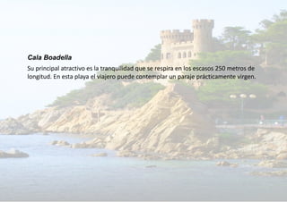 Cala Boadella
Su principal atractivo es la tranquilidad que se respira en los escasos 250 metros de
longitud. En esta playa el viajero puede contemplar un paraje prácticamente virgen.
 
