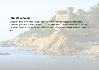 Playa de Canyelles
Canyelles es la playa más alejada del núcleo urbano y se accede a ella desde la
carretera que lleva a Tossa de Mar. Con una extensión similar a la de Santa Cristina,
Canyelles destaca porque en ella se encuentra el único puerto deportivo de Lloret de
Mar.
 