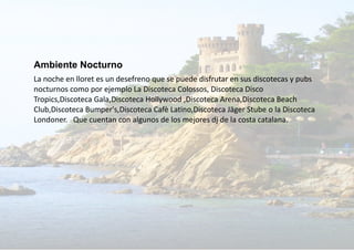 Ambiente Nocturno
La noche en lloret es un desefreno que se puede disfrutar en sus discotecas y pubs
nocturnos como por ejemplo La Discoteca Colossos, Discoteca Disco
Tropics,Discoteca Gala,Discoteca Hollywood ,Discoteca Arena,Discoteca Beach
Club,Discoteca Bumper's,Discoteca Cafè Latino,Discoteca Jäger Stube o la Discoteca
Londoner. Que cuentan con algunos de los mejores dj de la costa catalana.
 