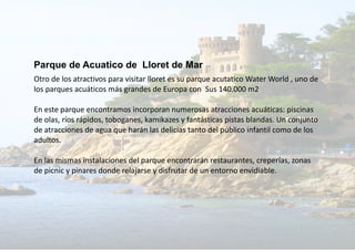 Parque de Acuatico de Lloret de Mar
Otro de los atractivos para visitar lloret es su parque acutatico Water World , uno de
los parques acuáticos más grandes de Europa con Sus 140.000 m2
En este parque encontramos incorporan numerosas atracciones acuáticas: piscinas
de olas, ríos rápidos, toboganes, kamikazes y fantásticas pistas blandas. Un conjunto
de atracciones de agua que harán las delicias tanto del público infantil como de los
adultos.
En las mismas instalaciones del parque encontrarán restaurantes, creperías, zonas
de picnic y pinares donde relajarse y disfrutar de un entorno envidiable.
 