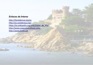 Enlaces de Interes
http://lloretdemar.org/es
http://es.costabrava.org/
https://es.wikipedia.org/wiki/Lloret_de_Mar
http://www.copacabanalloret.com/
http://www.lloret.cat
 
