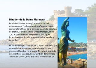 Mirador de la Dama Marinera
En el año 1996 se encargó la realización del
monumento a "La Dona Marinera" que se puede
contemplar al final de la playa de Lloret. La escultura
de bronce, obra del artista Ernest Maragall, mide
2,40 m. sobre la roca y representa una figura
femenina que mira el mar en actitud de saludar y
despedir.
Es un homenaje a la mujer de la época marinera que
amenudo fue la que tiró para adelante la casa
mientas el hombre iva a buscar fortuna al otro lado
del Atlántico. Esta escultura, también denominada
"Venus de Lloret", dota a la costa loretense de un
 