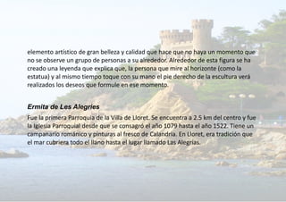 elemento artístico de gran belleza y calidad que hace que no haya un momento que
no se observe un grupo de personas a su alrededor. Alrededor de esta figura se ha
creado una leyenda que explica que, la persona que mire al horizonte (como la
estatua) y al mismo tiempo toque con su mano el pie derecho de la escultura verá
realizados los deseos que formule en ese momento.
Ermita de Les Alegries
Fue la primera Parroquia de la Villa de Lloret. Se encuentra a 2.5 km del centro y fue
la Iglesia Parroquial desde que se consagró el año 1079 hasta el año 1522. Tiene un
campanario románico y pinturas al fresco de Calandria. En Lloret, era tradición que
el mar cubriera todo el llano hasta el lugar llamado Las Alegrías.
 