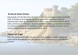 Ermita de Santa Cristina
Está situada a 3,5 km del centro de Lloret. La primera noticia que se tiene es del año
1376. El templo es de finales del siglo XVIII, es de estilo neoclásico y tiene un
riquísimo altar mayor de mármol hecho en Italia, y una interesante colección de ex-
votos y de barcos en miniatura. Donde se puede encontrar una exposición de barcos
en miniatura ofrecidos por los marineros o pescadores a la santa, en esta ermita se
celebra la fiesta Mayor de Santa Cristina (24 de Julio).
Casitas del Ángel
Estas dos casitas construidas a finales del s. XIX y situadas a un lado y al otro del
camino de St. Pere del Bosc son dos pequeño faros modernistas en la arquitectura
de lloret.
 