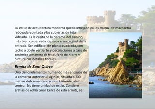 Su estilo de arquitectura moderna queda reflejado en los muros de mazonería
rebozada y pintada y las cubiertas de teja
vidriada. En la casita de la derecha del camino,
más bien conservada, destaca el arco ojival de la
entrada. Son edificios de planta cuadrada, con
techo a doble vertiente y decoraciones a base de
cerámica a manera de friso, forja de hierro y
pintura con detalles florales.
Ermita de Sant Quirze
Uno de los elementos humando más antiguos de
la comarca, anterior al siglo XI, Situada a 200
metros del cementerio y a un kilómetro del
centro. No tiene unidad de estilo. Contiene
grafías de Adrià Gual. Cerca de esta ermita, se
 