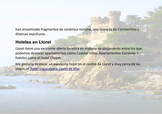 han encontrado fragmentos de cerámica romana, una moneda de Constantino y
diversas sepulturas.
Hoteles en Lloret
Lloret tiene una excelente oferta turistica en materia de alojamiento entre los que
podemos destacar apartamentos como Coastal Villas, Apartamentos Condado o
hoteles como el Hotel Clipper .
Me gustaria destacar un excelente hotel en el centro de Lloret y muy cerca de las
playas,el hotel copacabana Lloret de Mar.
 