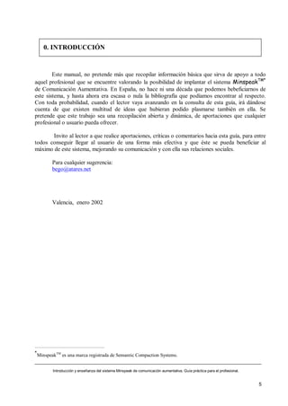 0. INTRODUCCIÓN


        Este manual, no pretende más que recopilar información básica que sirva de apoyo a todo
aquel profesional que se encuentre valorando la posibilidad de implantar el sistema MinspeakTM*
de Comunicación Aumentativa. En España, no hace ni una década que podemos bebeficiarnos de
este sistema, y hasta ahora era escasa o nula la bibliografía que podíamos encontrar al respecto.
Con toda probabilidad, cuando el lector vaya avanzando en la consulta de esta guía, irá dándose
cuenta de que existen multitud de ideas que hubieran podido plasmarse también en ella. Se
pretende que este trabajo sea una recopilación abierta y dinámica, de aportaciones que cualquier
profesional o usuario pueda ofrecer.

       Invito al lector a que realice aportaciones, críticas o comentarios hacia esta guía, para entre
todos conseguir llegar al usuario de una forma más efectiva y que éste se pueda beneficiar al
máximo de este sistema, mejorando su comunicación y con ella sus relaciones sociales.

           Para cualquier sugerencia:
           bego@atares.net




           Valencia, enero 2002




*
    MinspeakTM es una marca registrada de Semantic Compaction Systems.


           Introducción y enseñanza del sistema Minspeak de comunicación aumentativa. Guía práctica para el profesional.


                                                                                                                           5
 