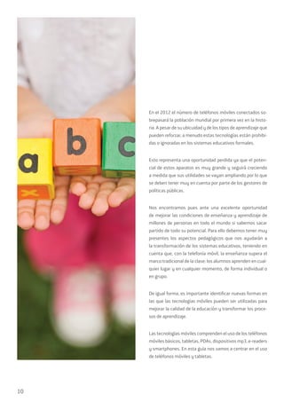 10
En el 2012 el número de teléfonos móviles conectados so-
brepasará la población mundial por primera vez en la histo-
ria. A pesar de su ubicuidad y de los tipos de aprendizaje que
pueden reforzar, a menudo estas tecnologías están prohibi-
das o ignoradas en los sistemas educativos formales.
Esto representa una oportunidad perdida ya que el poten-
cial de estos aparatos es muy grande y seguirá creciendo
a medida que sus utilidades se vayan ampliando por lo que
se deben tener muy en cuenta por parte de los gestores de
políticas públicas.
Nos encontramos pues ante una excelente oportunidad
de mejorar las condiciones de enseñanza y aprendizaje de
millones de personas en todo el mundo si sabemos sacar
partido de todo su potencial. Para ello debemos tener muy
presentes los aspectos pedagógicos que nos ayudarán a
la transformación de los sistemas educativos, teniendo en
cuenta que, con la telefonía móvil, la enseñanza supera el
marco tradicional de la clase: los alumnos aprenden en cual-
quier lugar y en cualquier momento, de forma individual o
en grupo.
De igual forma, es importante identificar nuevas formas en
las que las tecnologías móviles pueden ser utilizadas para
mejorar la calidad de la educación y transformar los proce-
sos de aprendizaje.
Las tecnologías móviles comprenden el uso de los teléfonos
móviles básicos, tabletas, PDAs, dispositivos mp3, e-readers
y smartphones. En esta guía nos vamos a centrar en el uso
de teléfonos móviles y tabletas.
 