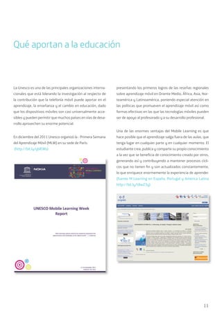 11
La Unesco es una de las principales organizaciones interna-
cionales que está liderando la investigación al respecto de
la contribución que la telefonía móvil puede aportar en el
aprendizaje, la enseñanza y el cambio en educación, dado
que los dispositivos móviles son casi universalmente acce-
sibles y pueden permitir que muchos países en vías de desa-
rrollo aprovechen su enorme potencial.
En diciembre del 2011 Unesco organizó la - Primera Semana
del Aprendizaje Móvil (MLW) en su sede de París:
(http://bit.ly/yblEWs)
presentando los primeros logros de las reseñas regionales
sobre aprendizaje móvil en Oriente Medio, África, Asia, Nor-
teamérica y Latinoamérica, poniendo especial atención en
las políticas que promueven el aprendizaje móvil así como
formas efectivas en las que las tecnologías móviles pueden
ser de apoyo al profesorado y a su desarrollo profesional.
Una de las enormes ventajas del Mobile Learning es que
hace posible que el aprendizaje salga fuera de las aulas, que
tenga lugar en cualquier parte y en cualquier momento. El
estudiante crea, publica y comparte su propio conocimiento
a la vez que se beneficia de conocimiento creado por otros,
generando así y contribuyendo a mantener procesos cícli-
cos que no tienen fin y son actualizados constantemente,
lo que enriquece enormemente la experiencia de aprender.
(fuente M-Learning en España, Portugal y América Latina
http://bit.ly/t8wZ3y)
Qué aportan a la educación
 