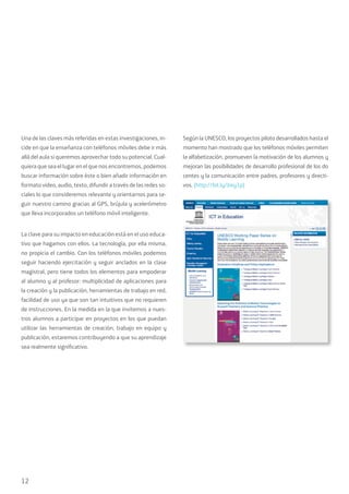12
Una de las claves más referidas en estas investigaciones, in-
cide en que la enseñanza con teléfonos móviles debe ir más
allá del aula si queremos aprovechar todo su potencial. Cual-
quiera que sea el lugar en el que nos encontremos, podemos
buscar información sobre éste o bien añadir información en
formato video, audio, texto, difundir a través de las redes so-
ciales lo que consideremos relevante y orientarnos para se-
guir nuestro camino gracias al GPS, brújula y acelerómetro
que lleva incorporados un teléfono móvil inteligente.
La clave para su impacto en educación está en el uso educa-
tivo que hagamos con ellos. La tecnología, por ella misma,
no propicia el cambio. Con los teléfonos móviles podemos
seguir haciendo ejercitación y seguir anclados en la clase
magistral, pero tiene todos los elementos para empoderar
al alumno y al profesor: multiplicidad de aplicaciones para
la creación y la publicación, herramientas de trabajo en red,
facilidad de uso ya que son tan intuitivos que no requieren
de instrucciones. En la medida en la que invitemos a nues-
tros alumnos a participar en proyectos en los que puedan
utilizar las herramientas de creación, trabajo en equipo y
publicación, estaremos contribuyendo a que su aprendizaje
sea realmente significativo.
Según la UNESCO, los proyectos piloto desarrollados hasta el
momento han mostrado que los teléfonos móviles permiten
la alfabetización, promueven la motivación de los alumnos y
mejoran las posibilidades de desarrollo profesional de los do
centes y la comunicación entre padres, profesores y directi-
vos. (http://bit.ly/Jrey1p)
 