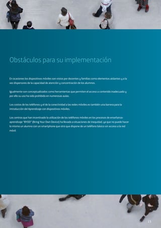 Obstáculos para su implementación
En ocasiones los dispositivos móviles son vistos por docentes y familias como elementos aislantes y a la
vez dispersores de la capacidad de atención y concentración de los alumnos.
Igualmente son conceptualizados como herramientas que permiten el acceso a contenido inadecuado y
por ello su uso ha sido prohibido en numerosas aulas.
Los costos de los teléfonos y el de la conectividad a las redes móviles es también una barrera para la
introducción del Aprendizaje con dispositivos móviles.
Los centros que han incentivado la utilización de los teléfonos móviles en los procesos de enseñanza-
aprendizaje “BYOD” (Bring Your Own Device) ha llevado a situaciones de inequidad, ya que no puede hacer
lo mismo un alumno con un smartphone que otro que dispone de un teléfono básico sin acceso a la red
móvil.
15
 
