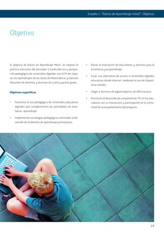 19
Estadio 1 “Raíces de Aprendizaje móvil” - Objetivo
El objetivo de Raíces de Aprendizaje Móvil es mejorar la
práctica educativa del educador a través del uso y apropia-
ción pedagógica de contenidos digitales con el fin de mejo-
rar los aprendizajes de las áreas de Matemáticas y Ciencias
Naturales de alumnos y alumnas de cuarto y quinto grado.
Objetivos específicos
•	 Fomentar el uso pedagógico de contenidos educativos
digitales que complementen las actividades de ense-
ñanza- aprendizaje.
•	 Implementar estrategias pedagógicas orientadas al de-
sarrollo de ambientes de aprendizaje participativo.
•	 Elevar la motivación de educadores y alumnos para la
enseñanza y el aprendizaje.
•	 Crear una alternativa de acceso a contenidos digitales
educativos desde Internet, mediante el uso de disposi-
tivos móviles.
•	 Llegar a alumnos de lugares lejanos, de difícil acceso.
•	 Promover el desarrollo de competencias TIC en los edu-
cadores con su interacción y participación en la comu-
nidad de acompañamiento del proyecto.
Objetivo
 