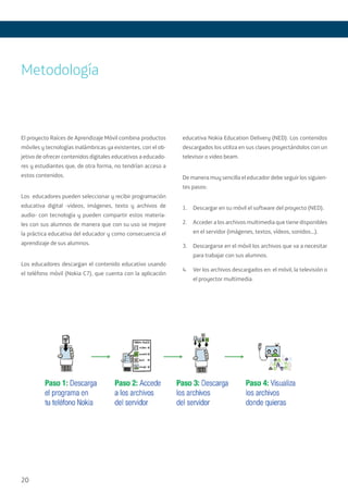 20
El proyecto Raíces de Aprendizaje Móvil combina productos
móviles y tecnologías inalámbricas ya existentes, con el ob-
jetivo de ofrecer contenidos digitales educativos a educado-
res y estudiantes que, de otra forma, no tendrían acceso a
estos contenidos.
Los educadores pueden seleccionar y recibir programación
educativa digital -videos, imágenes, texto y archivos de
audio- con tecnología y pueden compartir estos materia-
les con sus alumnos de manera que con su uso se mejore
la práctica educativa del educador y como consecuencia el
aprendizaje de sus alumnos.
Los educadores descargan el contenido educativo usando
el teléfono móvil (Nokia C7), que cuenta con la aplicación
educativa Nokia Education Delivery (NED). Los contenidos
descargados los utiliza en sus clases proyectándolos con un
televisor o video beam.
De manera muy sencilla el educador debe seguir los siguien-
tes pasos:
1.	 Descargar en su móvil el software del proyecto (NED).
2.	 Acceder a los archivos multimedia que tiene disponibles
en el servidor (imágenes, textos, vídeos, sonidos...).
3.	 Descargarse en el móvil los archivos que va a necesitar
para trabajar con sus alumnos.
4.	 Ver los archivos descargados en: el móvil, la televisión o
el proyector multimedia.
Metodología
 
