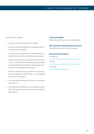 21
Estadio 1 “Raíces de Aprendizaje móvil” - Metodología
Con el proyecto se facilita:
•	 El acceso a contenidos educativos de calidad.
•	 El uso de contenidos digitales que complementan el cu-
rrículo educativo autóctono.
•	 Un cambio en las expectativas de educadores y estu-
diantes frente al proceso de enseñanza y aprendizaje.
•	 El fortalecimiento de las competencias TIC de los do-
centes. Se les facilitan herramientas para que enseñen
los contenidos de forma diferente, enriqueciendo la ex-
periencia de aprendizaje de los alumnos.
•	 El diseño e implementación de planes de clase ajusta-
dos a estándares de competencias y la metodología
propuesta por el proyecto.
•	 La incorporación de pequeños cambios en las prácticas
de enseñanza.
•	 Una mejora en los resultados en los estudiantes de gra-
dos cuarto y quinto de las áreas de ciencias naturales y
matemáticas.
A quien está dirigido
A alumnos y alumnas de cuarto y quinto grado.
Qué contenidos trabaja (áreas del currículum)
Áreas de Matemáticas y Ciencias Naturales
Dirección URL del proyecto
En Colombia:
http://www.raicesdeaprendizajemovil.com/site/
En Chile:
http://www.puenteseducativos.cl/index.php
En la India:
http://bridge-it.in/wordpress/
 