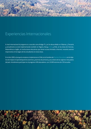 Experiencias Internacionales
A nivel internacional el programa es conocido como Bridge IT y se ha desarrollado en Filipinas y Tanzania
y actualmente se está implementando también en Nigeria, Kenya, India y Chile, en las áreas de Ciencias,
Matemáticas e Inglés, en instituciones educativas que tienen acceso limitado a Internet, notando avances
importantes en los logros de los estudiantes en estas áreas.
En el año 2009, el proyecto empieza a implantarse en Chile con el nombre de Puentes Educativos con el obje-
tivo de mejorar el aprendizaje de los alumnos y alumnas de primaria y secundaria de las regiones más pobres
del país. Inicialmente participan en el programa 500 educadores, con 10.000 alumnos de 230 escuelas.
23
 