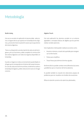 26
Build a body
Una vez se accede a la aplicación el alumno debe seleccio-
nar un órgano de los que aparece en la bandeja de los órga-
nos y arrastrarlo hasta la posición exacta que ocupa dentro
del sistema digestivo.
Tiene a su disposición una descripción de cada uno de los ór-
ganos y de sus funciones y debe completar la construcción
del sistema digestivo con todos los órganos disponibles en
la bandeja.
Cuando un órgano se coloca correctamente queda fijado en
el lugar que le corresponde en el interior del cuerpo humano.
En caso de colocarse de forma errónea, el elemento vuelve a
la bandeja de órganos y debe colocarse de nuevo en el lugar
correcto.
Algebra Touch
Con esta aplicación los alumnos acceden en un entorno
agradable a conceptos básicos de álgebra que les permite
realizar variados ejercicios.
Con el aplicativo móvil pueden realizarse acciones como:
•	 Arrastrar números a través de la pantalla para reorgani-
zar la información.
•	 Pulsar para simplificar.
•	 Trazar líneas para eliminar términos iguales.
De forma fácil es posible cambiar entre diferentes lecciones
y problemas que se muestran de forma aleatoria.
Es posible también la creación de colecciones propias de
problemas para ser resueltos con el editor de ecuaciones.
Ofrece la solución correcta a los ejercicios planteados.
Metodología
 