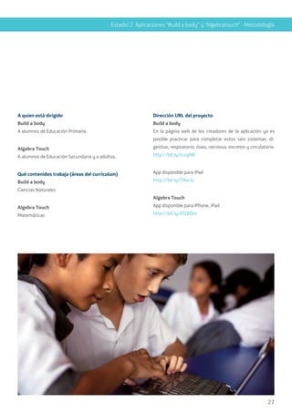27
Estadio 2 Aplicaciones “Build a body” y “Algebratouch” - Metodología
A quien está dirigido
Build a body
A alumnos de Educación Primaria.
Algebra Touch
A alumnos de Educación Secundaria y a adultos.
Qué contenidos trabaja (áreas del currículum)
Build a body
Ciencias Naturales
Algebra Touch
Matemáticas
Dirección URL del proyecto
Build a body
En la página web de los creadores de la aplicación ya es
posible practicar para completar estos seis sistemas: di-
gestivo, respiratorio, óseo, nervioso, excretor y circulatorio.
http://bit.ly/rLvyNB
App disponible para iPad
http://bit.ly/TRai3z
Algebra Touch
App disponible para iPhone, iPad
http://bit.ly/I0ZBDm
 