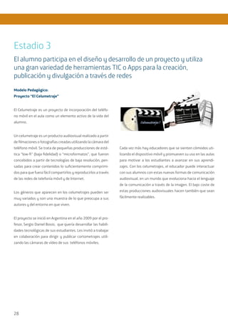 28
Modelo Pedagógico:
Proyecto “El Celumetraje”
El Celumetraje es un proyecto de incorporación del teléfo-
no móvil en el aula como un elemento activo de la vida del
alumno.
Un celumetraje es un producto audiovisual realizado a partir
de filmaciones o fotografías creadas utilizando la cámara del
teléfono móvil. Se trata de pequeñas producciones de esté-
tica “low-fi” (baja fidelidad) o “microformatos”, que fueron
concebidos a partir de tecnologías de baja resolución, pen-
sadas para crear contenidos lo suficientemente comprimi-
dos para que fuera fácil compartirlos y reproducirlos a través
de las redes de telefonía móvil y de Internet.
Los géneros que aparecen en los celumetrajes pueden ser
muy variados y son una muestra de lo que preocupa a sus
autores y del entorno en que viven.
El proyecto se inició en Argentina en el año 2009 por el pro-
fesor, Sergio Daniel Bosio, que quería desarrollar las habili-
dades tecnológicas de sus estudiantes. Les invitó a trabajar
en colaboración para dirigir y publicar cortometrajes utili-
zando las cámaras de vídeo de sus teléfonos móviles.
Cada vez más hay educadores que se sienten cómodos uti-
lizando el dispositivo móvil y promueven su uso en las aulas
para motivar a los estudiantes a avanzar en sus aprendi-
zajes. Con los celumetrajes, el educador puede interactuar
con sus alumnos con estas nuevas formas de comunicación
audiovisual, en un mundo que evoluciona hacia el lenguaje
de la comunicación a través de la imagen. El bajo coste de
estas producciones audiovisuales hacen también que sean
fácilmente realizables.
Estadio 3
El alumno participa en el diseño y desarrollo de un proyecto y utiliza
una gran variedad de herramientas TIC o Apps para la creación,
publicación y divulgación a través de redes
 