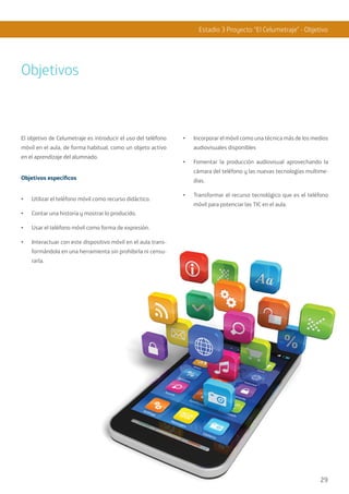 29
Estadio 3 Proyecto “El Celumetraje” - Objetivo
Objetivos
El objetivo de Celumetraje es introducir el uso del teléfono
móvil en el aula, de forma habitual, como un objeto activo
en el aprendizaje del alumnado.
Objetivos específicos
•	 Utilizar el teléfono móvil como recurso didáctico.
•	 Contar una historia y mostrar lo producido.
•	 Usar el teléfono móvil como forma de expresión.
•	 Interactuar con este dispositivo móvil en el aula trans-
formándola en una herramienta sin prohibirla ni censu-
rarla.
•	 Incorporar el móvil como una técnica más de los medios
audiovisuales disponibles
•	 Fomentar la producción audiovisual aprovechando la
cámara del teléfono y las nuevas tecnologías multime-
dias.
•	 Transformar el recurso tecnológico que es el teléfono
móvil para potenciar las TIC en el aula.
29
 