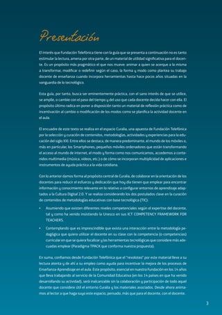 Fuentes de información Mobile Learning
El interés que Fundación Telefónica tiene con la guía que se presenta a continuación no es tanto
estimular la lectura, amena por otra parte, de un material de utilidad significativa para el docen-
te. Es un propósito más pragmático el que nos mueve: animar a quien se acerque a la misma
a transformar, modificar o redefinir según el caso, la forma y modo como plantea su trabajo
docente de enseñanza cuando incorpora herramientas hasta hace pocos años situadas en la
vanguardia de lo tecnológico.
Esta guía, por tanto, busca ser eminentemente práctica, con el sano interés de que se utilice,
se amplíe, o cambie con el paso del tiempo y del uso que cada docente decida hacer con ella. El
propósito último radica en poner a disposición tanto un material de reflexión práctica como de
incentivación al cambio o modificación de los modos como se planifica la actividad docente en
el aula.
El encuadre de este texto se realiza en el espacio Curalia, una apuesta de Fundación Telefónica
por la selección y curación de contenidos, metodologías, actividades y experiencias para la edu-
cación del siglo XXI. Entre ellos se destaca, de manera predominante, el mundo de los móviles o,
más en particular, los Smartphones, pequeños móviles-ordenadores que están transformando
el acceso al mundo de internet, el modo y forma como nos comunicamos, accedemos a conte-
nidos multimedia (música, videos, etc.) o de cómo se incorporan multiplicidad de aplicaciones e
instrumentos de ayuda práctica a la vida cotidiana.
Con lo anterior damos forma al propósito central de Curalia, de colaborar en la orientación de los
docentes para reducir el esfuerzo y dedicación que hoy día tienen que emplear para encontrar
información y conocimiento relevante en lo relativo a configurar entornos de aprendizaje adap-
tados a la Cultura Digital 2.0. Y se realiza considerando los dos postulados clave en la curación
de contenidos de metodologías educativas con base tecnológica (TIC):
•	 Asumiendo que existen diferentes niveles competenciales según el expertise del docente,
tal y como ha venido insistiendo la Unesco en sus ICT COMPETENCY FRAMEWORK FOR
TEACHERS.
•	 Contemplando que es imprescindible que exista una interacción entre la metodología pe-
dagógica que quiera utilizar el docente en su clase con la competencia (o competencias)
curricular en que se quiera focalizar y las herramientas tecnológicas que considere más ade-
cuadas emplear (Paradigma TPACK que conforma nuestra propuesta).
En suma, confiamos desde Fundación Telefónica que el “revoloteo” por este material lleve a su
lectura atenta y de ahí a su empleo como ayuda para incentivar la mejora de los procesos de
Enseñanza-Aprendizaje en el aula. Este propósito, esencial en nuestra Fundación en los 14 años
que lleva trabajando al servicio de la Comunidad Educativa (en los 14 países en que ha venido
desarrollando su actividad), será inalcanzable sin la colaboración y participación de todo aquel
docente que considere útil el entorno Curalia y los materiales asociados. Desde ahora anima-
mos al lector a que haga suyo este espacio, pensado, más que para el docente, con el docente.
Presentación
3
 