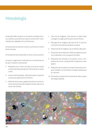 30
El educador debe introducir en el aula los conceptos técni-
cos, estéticos y narrativos de lo que se conoce como “corto-
metraje” pero adaptado a los microformatos.
Se trata de que los alumnos cuenten una historia en menos
de tres minutos.
El mensaje del celumetraje debe ser claro, conciso y directo.
Los pasos a seguir para la realización de un celumetraje son
los que se indican a continuación:
1.	 Realización de un brain storming. Se trata de realizar
una lluvia de ideas para pensar la historia que se quiere
contar.
2.	 Creación del Story Board, indicando cuadro a cuadro las
escenas que aparecerán en la historia.
3.	 Definición de los roles y adjudicación de los mismos en-
tre los alumnos buscando el papel en el que cada uno se
siente más cómodo.
4.	 Toma de las imágenes. Este proceso se repite hasta
conseguir la imagen perfecta para nuestra historia.
5.	 Descarga de las imágenes del móvil al PC. Se usan los
conversores de video para poderlos visualizar.
6.	 Producción de las imágenes con el software adecuado.
7.	 Conversión de la realización a DVD para poderla visuali-
zar en televisión o con un proyector de vídeo.
8.	 Realización del visionado en la escuela, con los com-
pañeros del centro, compartiendo la experiencia entre
iguales.
9.	 Publicación del resultado en el web. Esto permite com-
partir también con las familias el trabajo realizado por
los alumnos.
10.	 Promoción y compartición a través de las redes sociales
del trabajo realizado.
Metodología
 